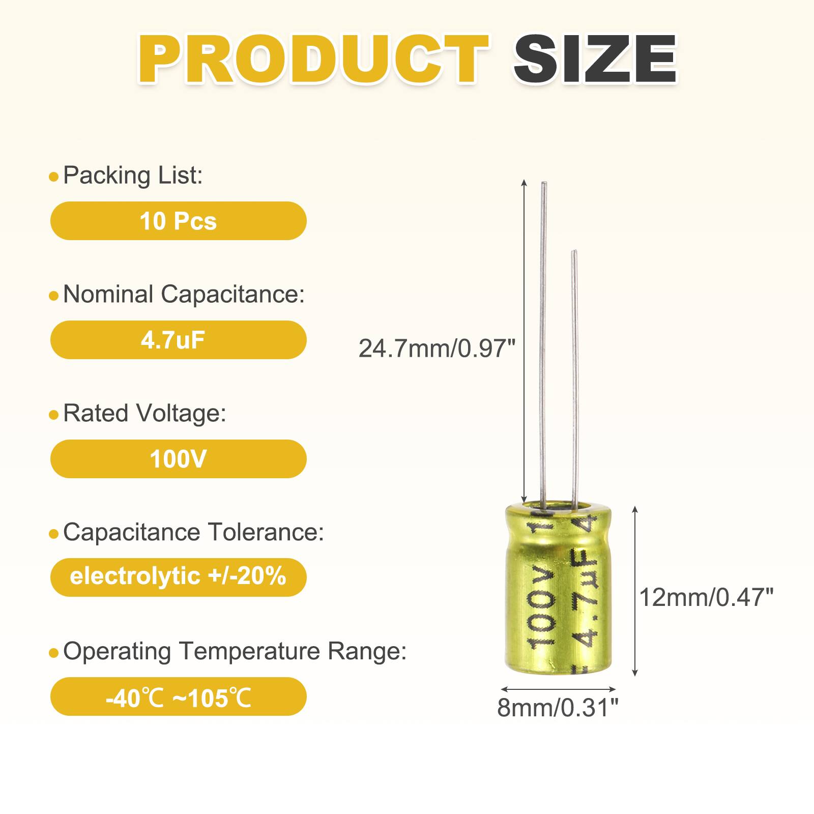 PRODUCT SIZE

Packing List: 10 Pcs

Nominal Capacitance: 4.7uF

Rated Voltage: 100V

Capacitance Tolerance: electrolytic +/-20%

Operating Temperature Range: -40°C ~ 105°C

1 4 100v 4.7uF

12mm/0.47" 8mm/0.31"