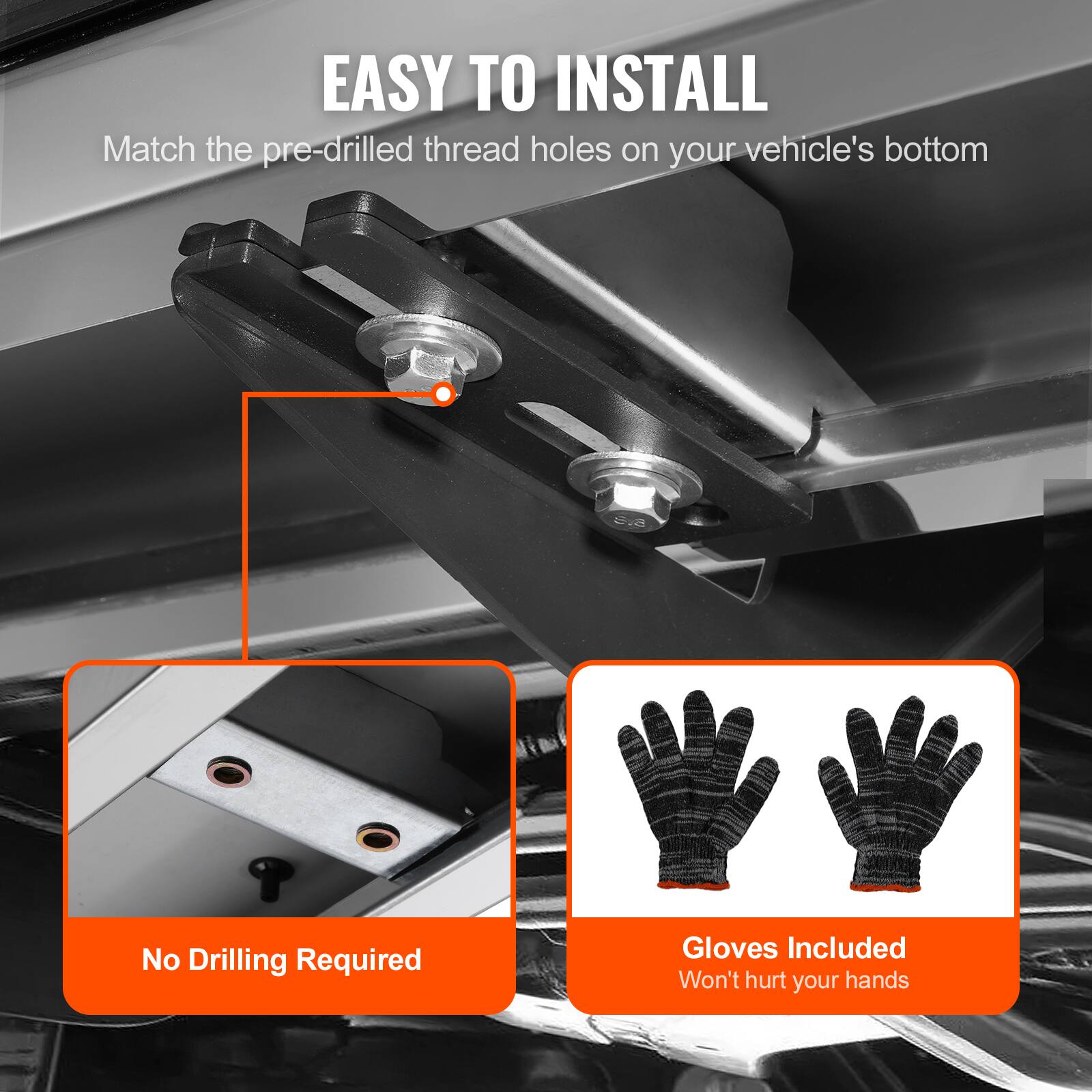 EASY TO INSTALL  
Match the pre-drilled thread holes on your vehicle's bottom  
No Drilling Required  
Gloves Included  
Won't hurt your hands