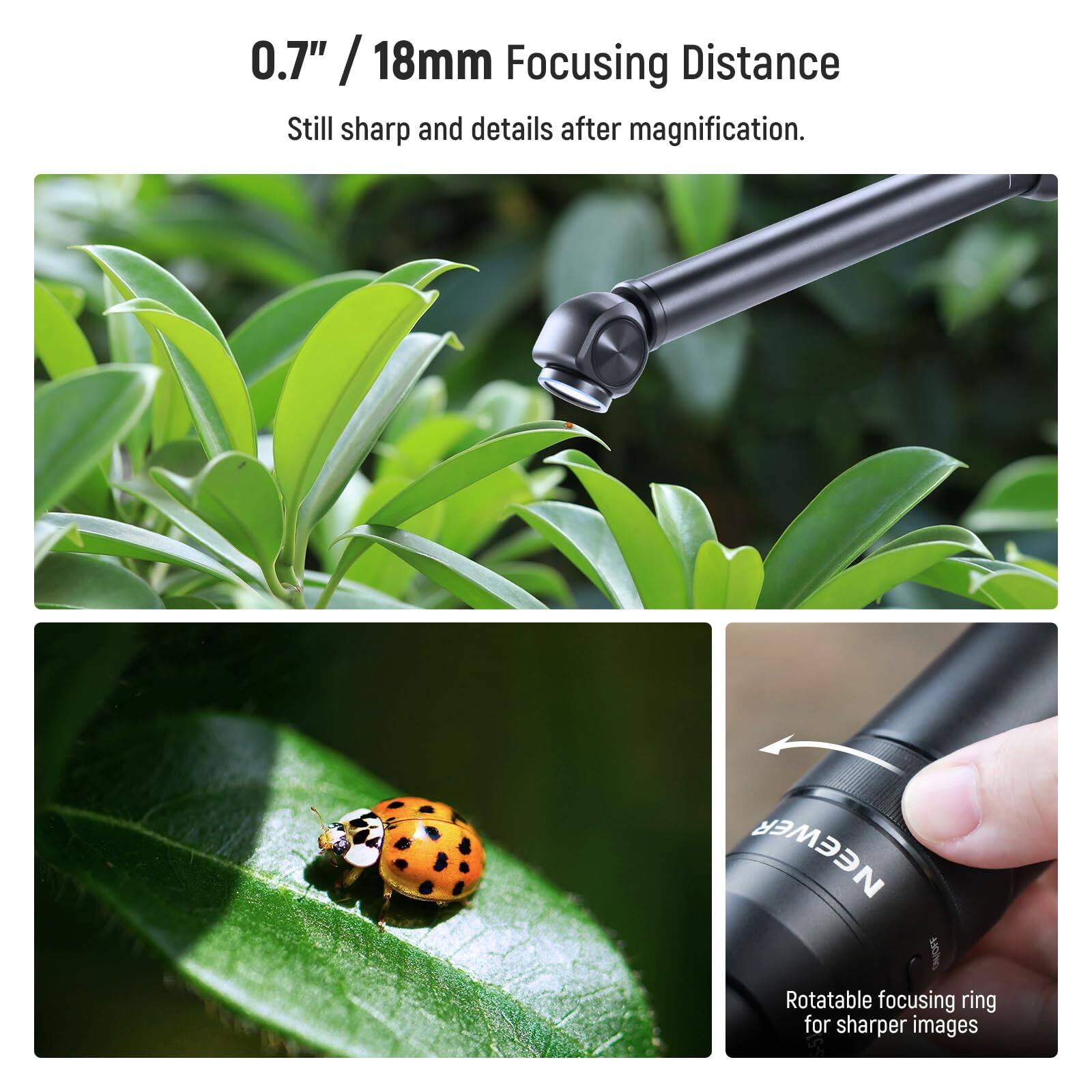 0.7" / 18mm Focusing Distance  
Still sharp and details after magnification.  
NEEWER Rotatable focusing ring for sharper images
