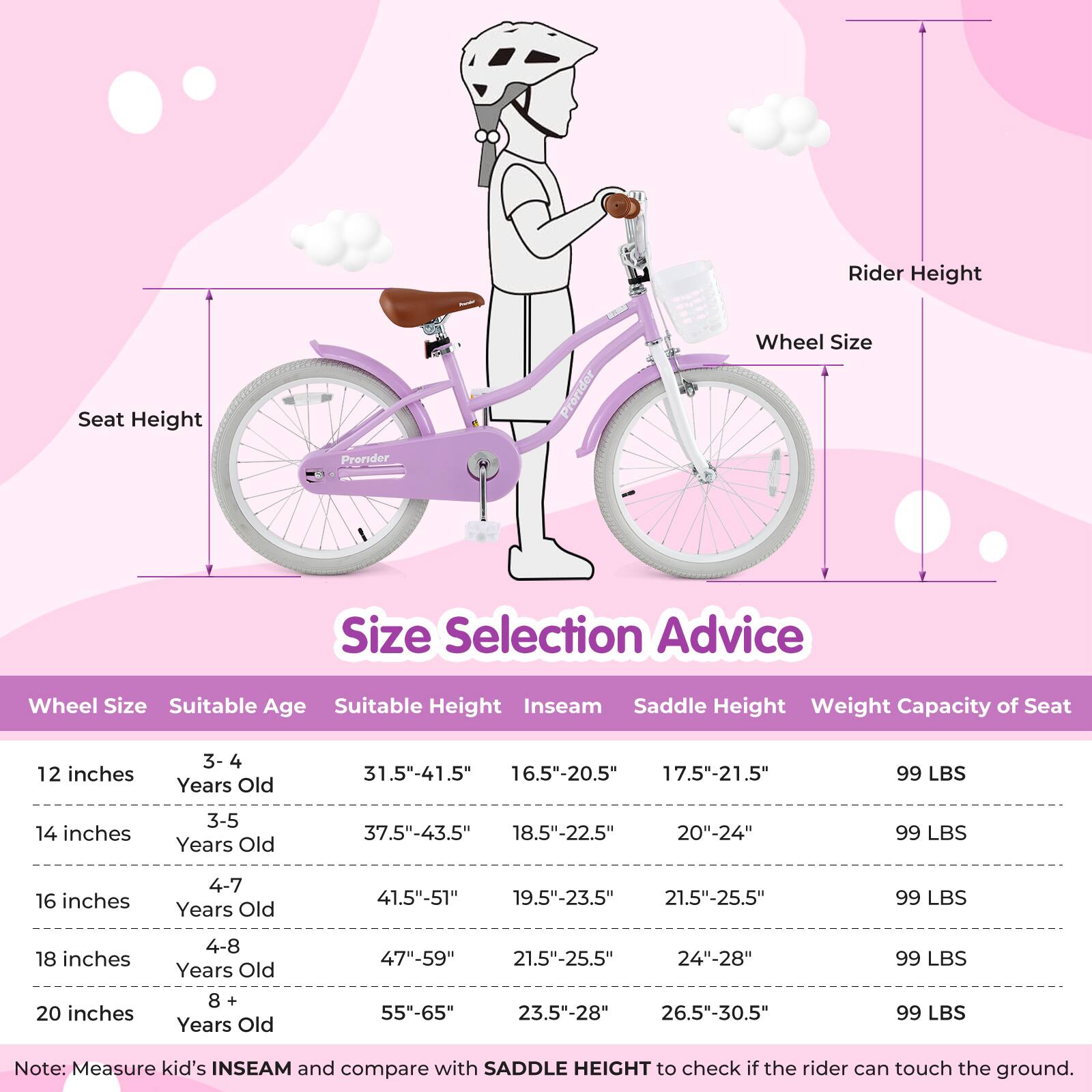 **Size Selection Advice**

| Wheel Size | Suitable Age | Suitable Height | Inseam | Saddle Height | Weight Capacity of Seat |
|------------|--------------|----------------|--------|---------------|-----------------------|
| 12 inches  | 3-4 Years Old | 31.5"-41.5"     | 16.5"-20.5" | 17.5"-21.5"    | 99 LBS                |
| 14 inches  | 3-5 Years Old | 37.5"-43.5"     | 18.5"-22.5" | 20"-24"        | 99 LBS                |
| 16 inches  | 4-7 Years Old | 41.5"-51"       | 19.5"-23.5" | 21.5"-25.5"    | 99 LBS                |
| 18 inches  | 4-8 Years Old | 47"-59"        | 21.5"-25.5" | 24"-28"       