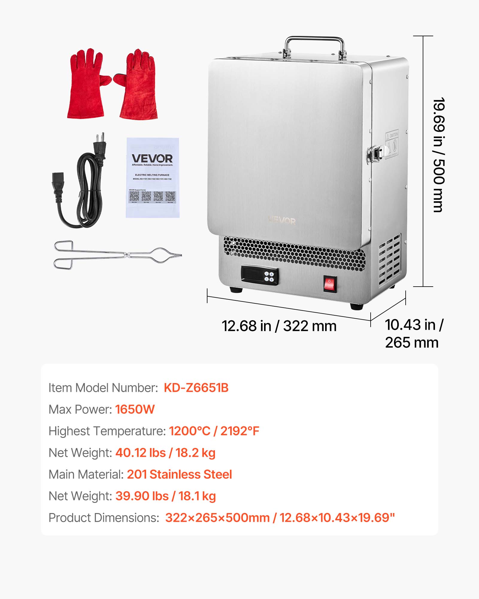 VEVOR

19.69 in / 500 mm  
12.68 in / 322 mm  
10.43 in / 265 mm  

Item Model Number: KD-Z6651B  
Max Power: 1650W  
Highest Temperature: 1200°C / 2192°F  
Net Weight: 40.12 lbs / 18.2 kg  
Main Material: 201 Stainless Steel  
Net Weight: 39.90 lbs / 18.1 kg  
Product Dimensions: 322x265x500mm / 12.68x10.43x19.69"