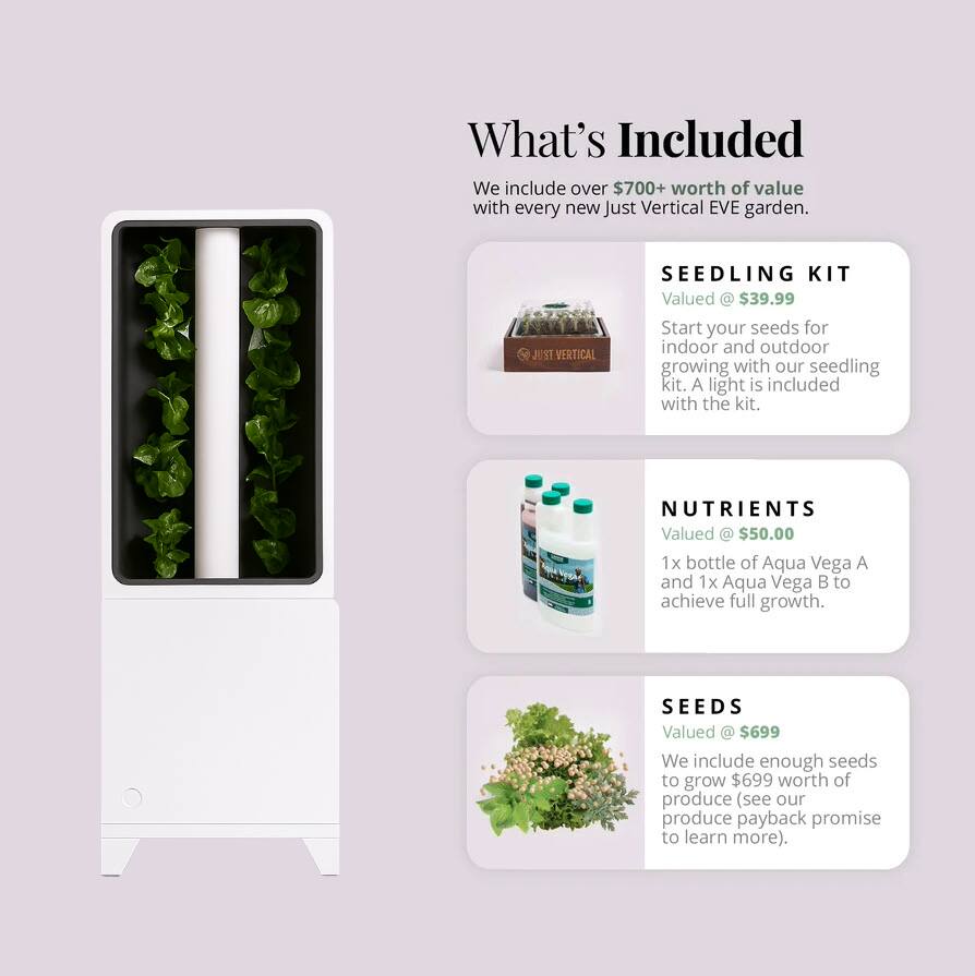 What's Included

We include over $700+ worth of value with every new Just Vertical EVE garden.

**SEEDLING KIT**  
Valued @ $39.99  
Start your seeds for indoor and outdoor growing with our seedling kit. A light is included with the kit.

**NUTRIENTS**  
Valued @ $50.00  
1x bottle of Aqua Vega A and 1x Aqua Vega B to achieve full growth.

**SEEDS**  
Valued @ $699  
We include enough seeds to grow $699 worth of produce (see our produce payback promise to learn more).