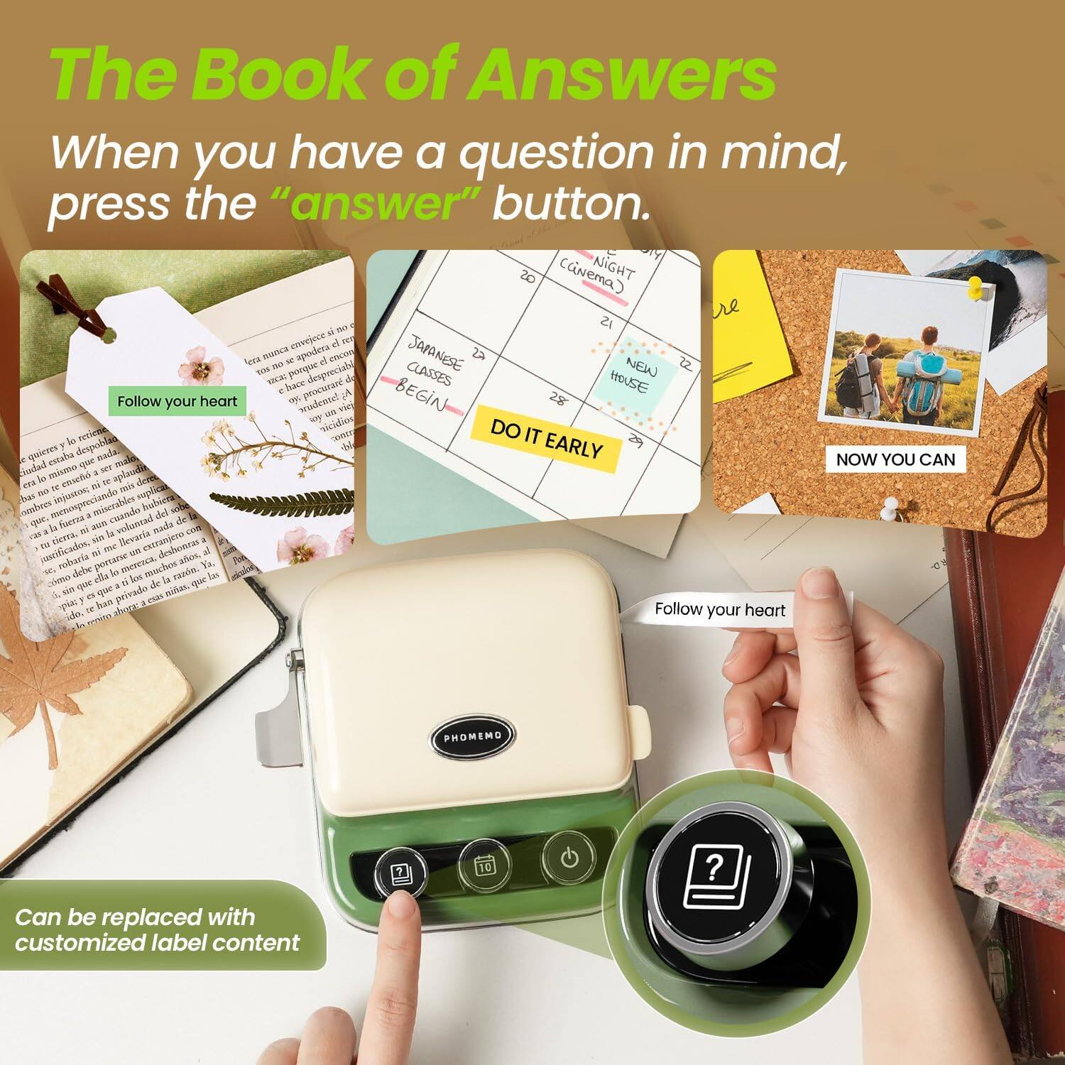 The Book of Answers  
When you have a question in mind, press the "answer" button.  

Follow your heart  

NIGHT  
Cinema  
JAPANESE CLASSES BEGIN  
NEW HOUSE  
DO IT EARLY  
NOW YOU CAN  

Can be replaced with customized label content