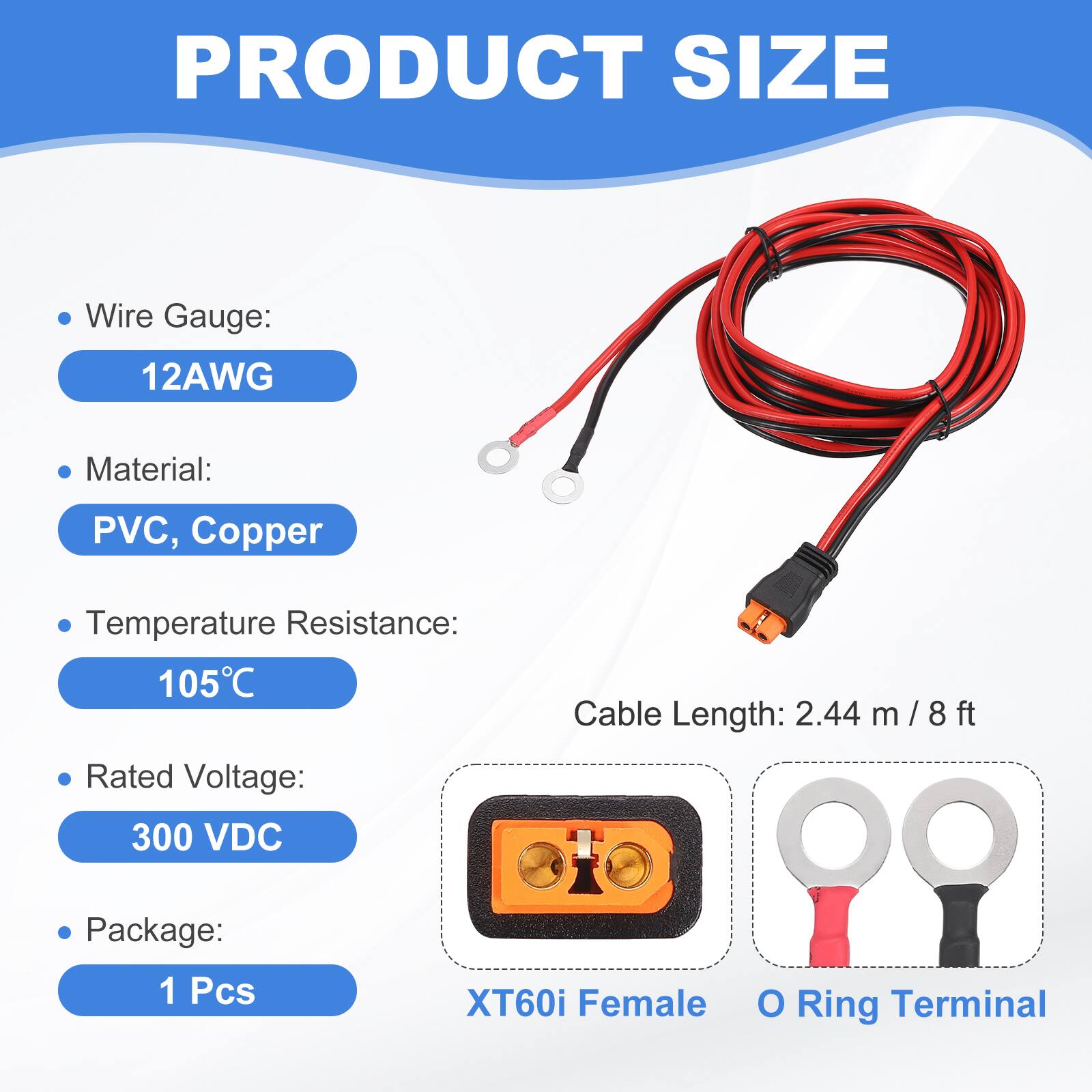 PRODUCT SIZE

- Wire Gauge: 12AWG
- Material: PVC, Copper
- Temperature Resistance: 105°C
- Rated Voltage: 300 VDC
- Cable Length: 2.44 m / 8 ft
- Package: 1 Pcs

XT60i Female O Ring Terminal