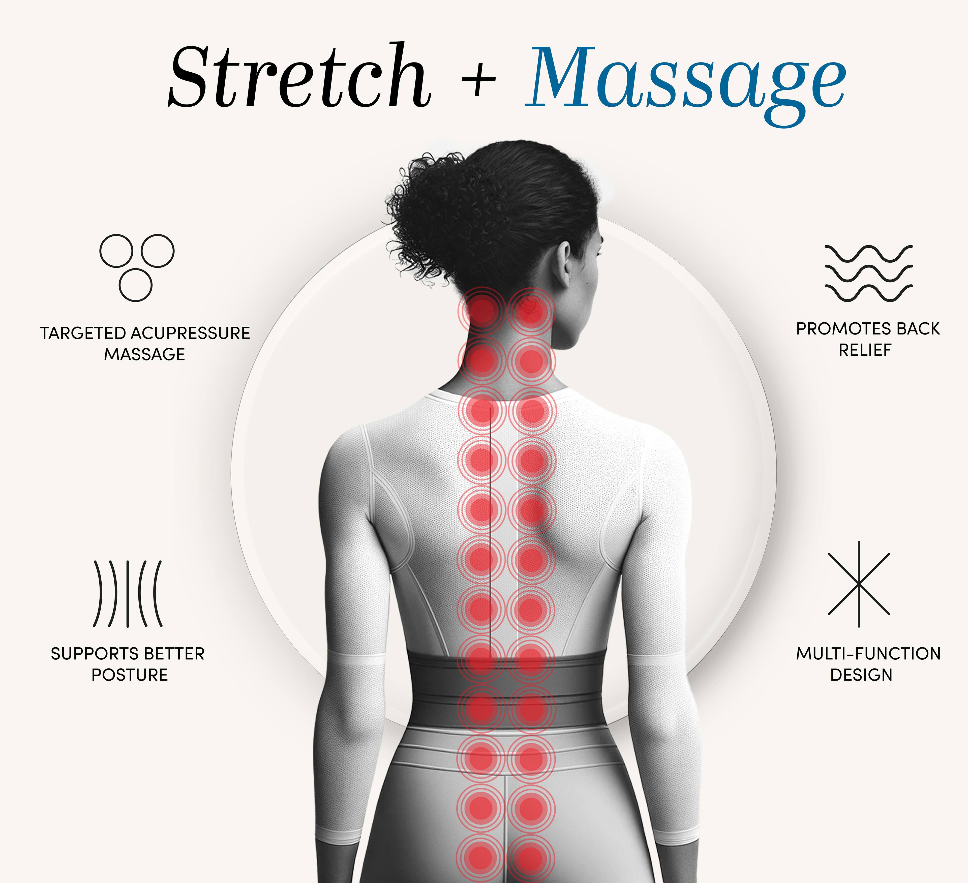 Stretch + Massage

- TARGETED ACUPRESSURE MASSAGE
- PROMOTES BACK RELIEF
- SUPPORTS BETTER POSTURE
- MULTI-FUNCTION DESIGN