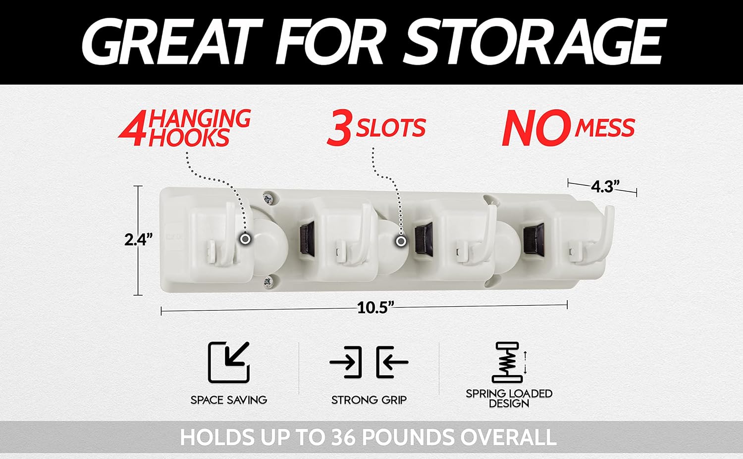 GREAT FOR STORAGE

4 HANGING HOOKS

3 SLOTS

NO MESS

2.4" x 4.3" x 10.5"

SPACE SAVING

STRONG GRIP

SPRING LOADED DESIGN

HOLDS UP TO 36 POUNDS OVERALL