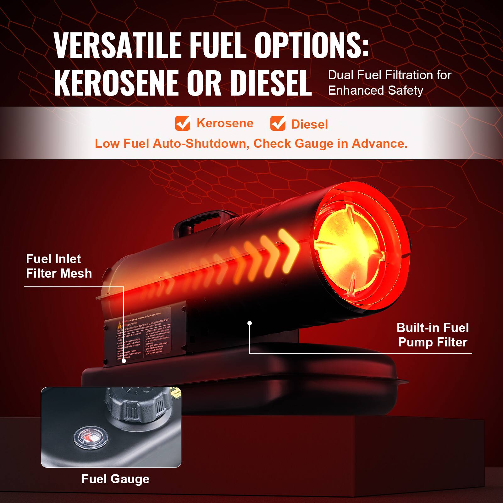 VERSATILE FUEL OPTIONS:  
KEROSENE OR DIESEL

Dual Fuel Filtration for Enhanced Safety

- Kerosene
- Diesel

Low Fuel Auto-Shutdown, Check Gauge in Advance.

- Fuel Inlet Filter Mesh
- Built-in Fuel Pump Filter
- Fuel Gauge