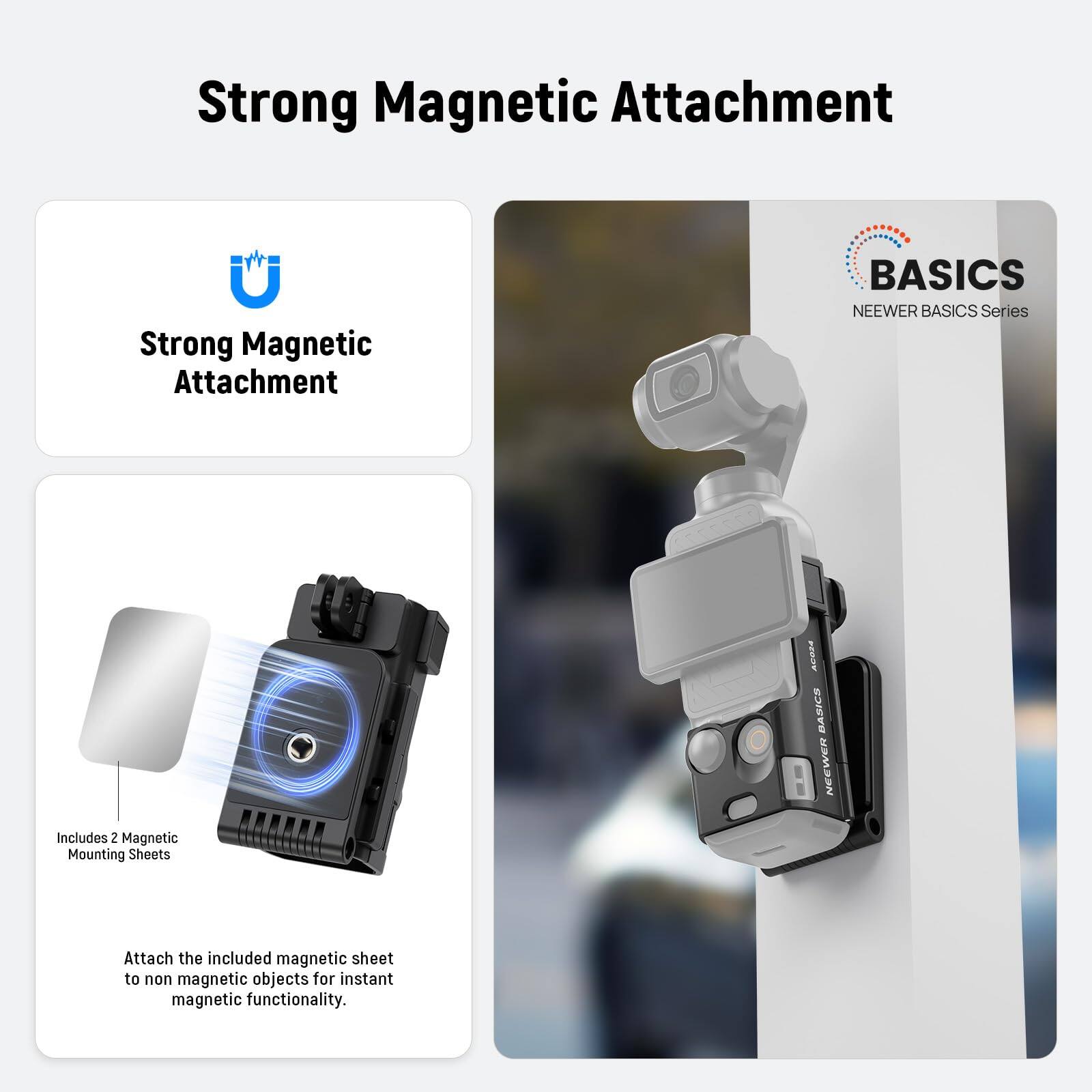 Strong Magnetic Attachment

BASICS NEEWER BASICS Series

Includes 2 Magnetic Mounting Sheets

Attach the included magnetic sheet to non magnetic objects for instant magnetic functionality.