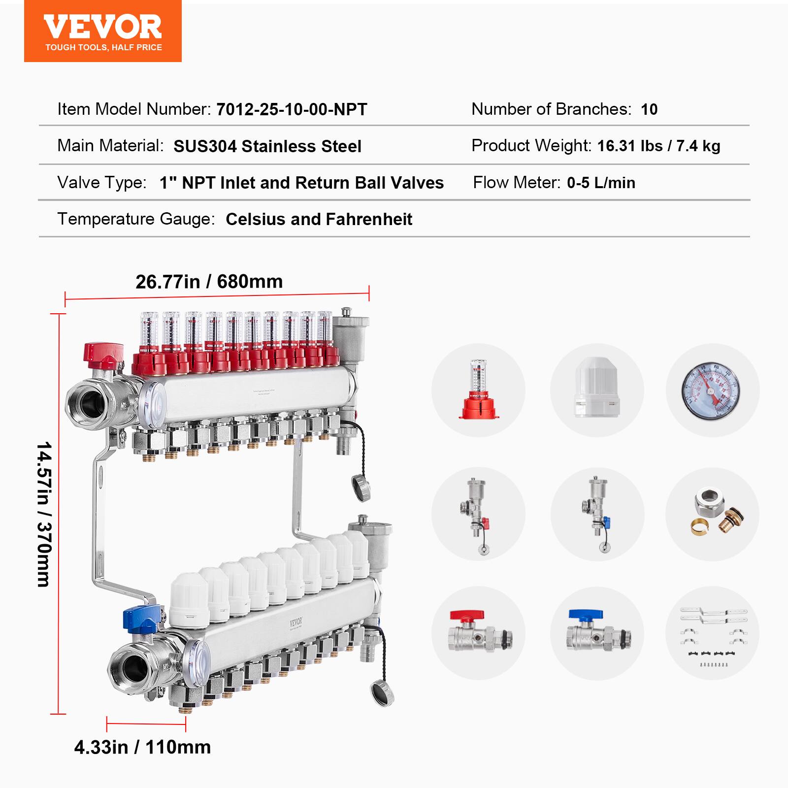 VEVOR TOUGH TOOLS, HALF PRICE

Item Model Number: 7012-25-10-00-NPT

Number of Branches: 10

Main Material: SUS304 Stainless Steel

Product Weight: 16.31 lbs / 7.4 kg

Valve Type: 1" NPT Inlet and Return Ball Valves

Flow Meter: 0-5 L/min

Temperature Gauge: Celsius and Fahrenheit

Dimensions:
- 26.77in / 680mm
- 4.57in / 370mm
- 14.57in
- 4.33in / 110mm