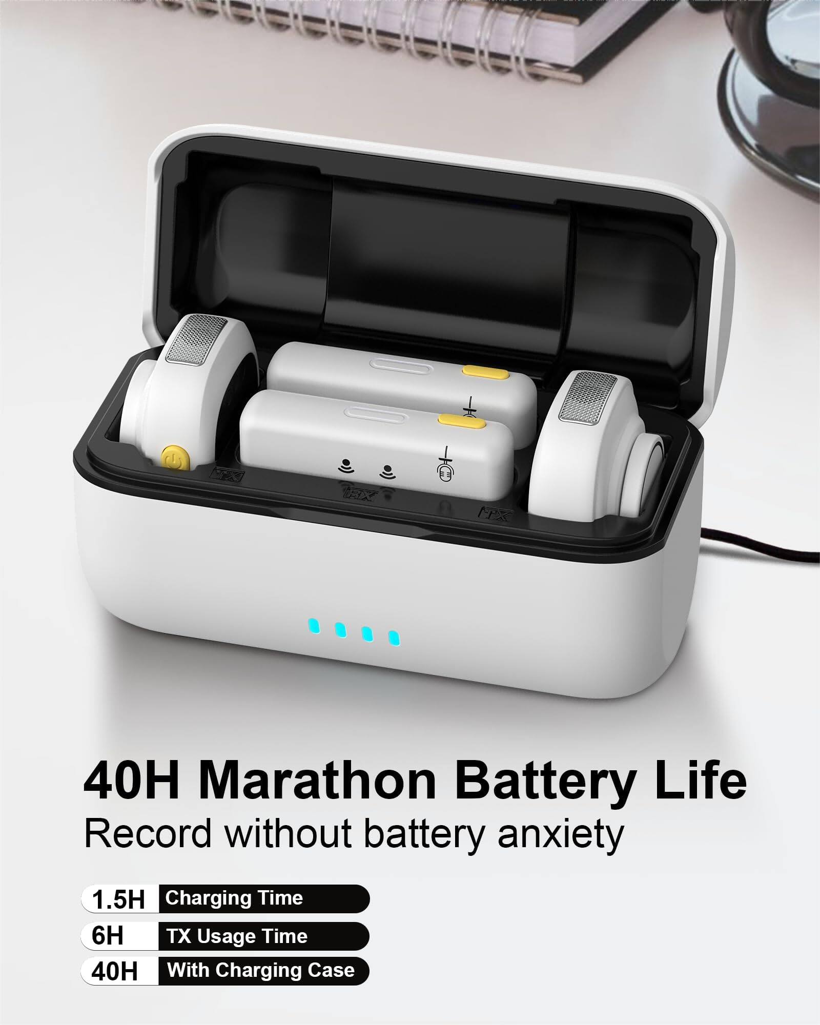 40H Marathon Battery Life  
Record without battery anxiety  

1.5H Charging Time  
6H TX Usage Time  
40H With Charging Case