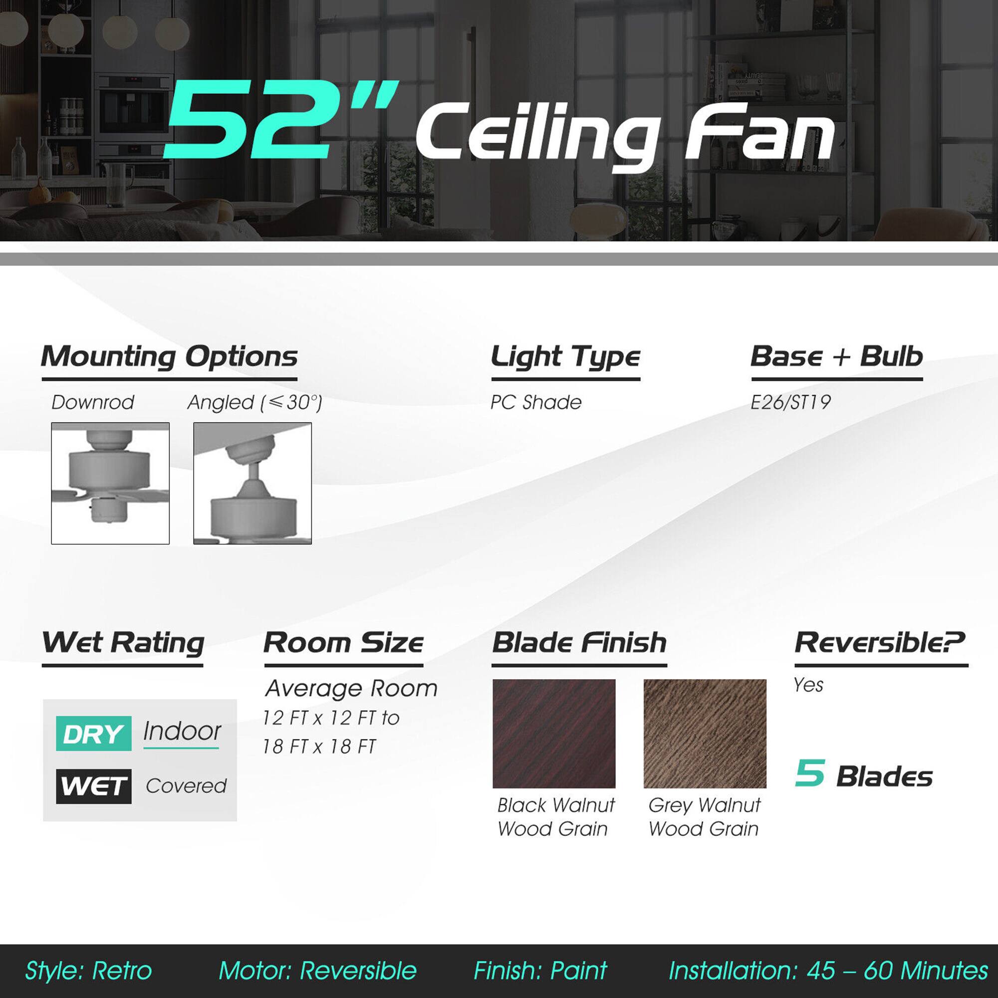 52" Ceiling Fan

Mounting Options: Downrod, Angled (<30°)

Light Type: PC Shade

Base + Bulb: E26/ST19

Wet Rating: DRY (Indoor), WET (Covered)

Room Size: Average Room 12 FT x 12 FT to 18 FT x 18 FT

Blade Finish: Black Walnut Wood Grain, Grey Walnut Wood Grain

Reversible?: Yes

5 Blades

Style: Retro

Motor: Reversible

Finish: Paint

Installation: 45 - 60 Minutes