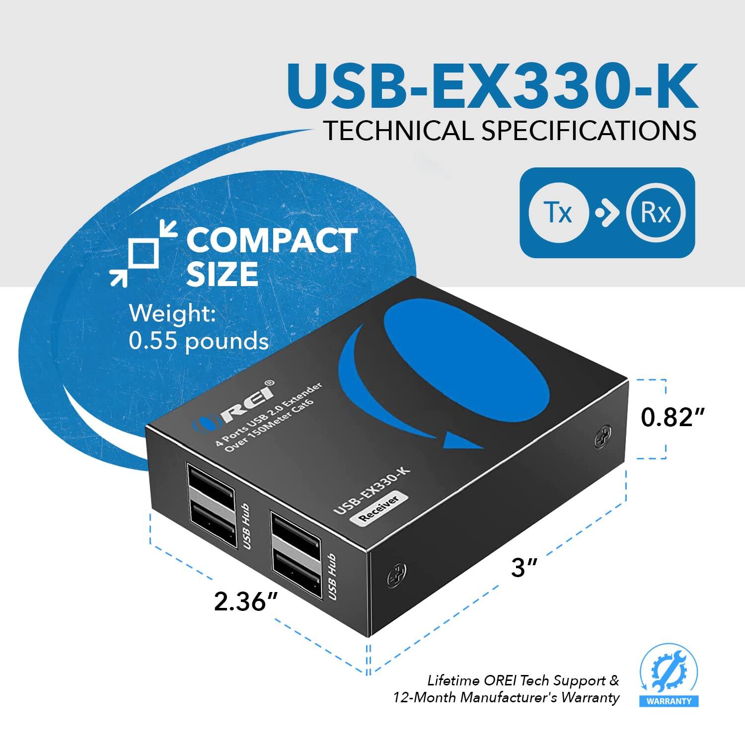 USB-EX330-K TECHNICAL SPECIFICATIONS

COMPACT SIZE
Weight: 0.55 pounds

RE Extender Cat 2.0 USB 150Meter

4 Ports Over EX330-K Hub

USB Receiver

USB Hub

2.36" Tx

3" Rx

0.82"

Lifetime OREI Tech Support & 12-Month Manufacturer's Warranty