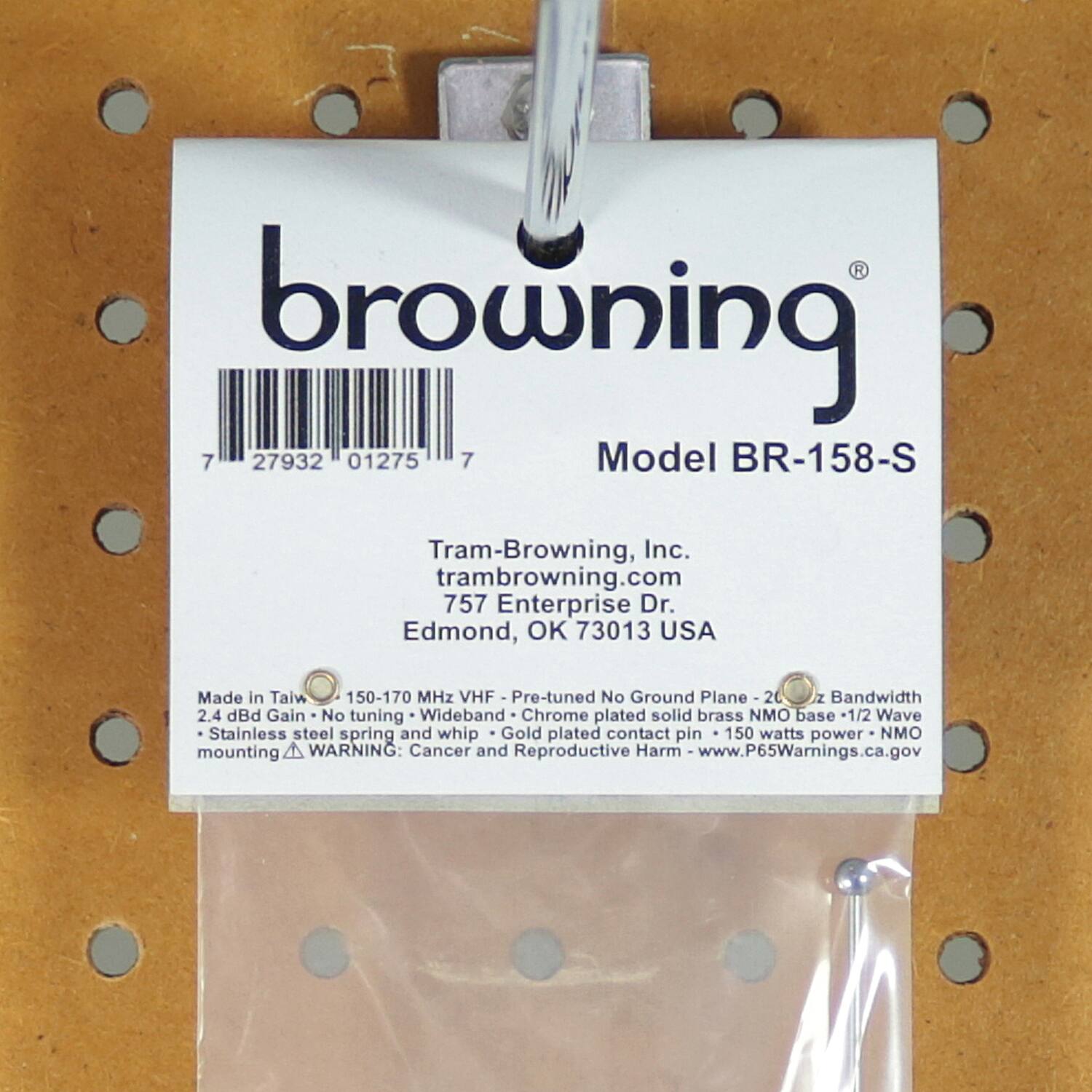 browning  
Model BR-158-S  

Tram-Browning, Inc.  
trambrowning.com  
757 Enterprise Dr.  
Edmond, OK 73013 USA  

Made in Taiwan  
150-170 MHz VHF - Pre-tuned No Ground Plane - 200 MHz Bandwidth  
2.4 dBd Gain - No tuning - Wideband  
Chrome plated solid brass base -1/2 Wave  
Stainless steel spring and whip - Gold plated contact pin - 150 watts power - NMO mounting  

WARNING: Cancer and Reproductive Harm - www.P65Warnings.ca.gov  

7 27932 01275 7
