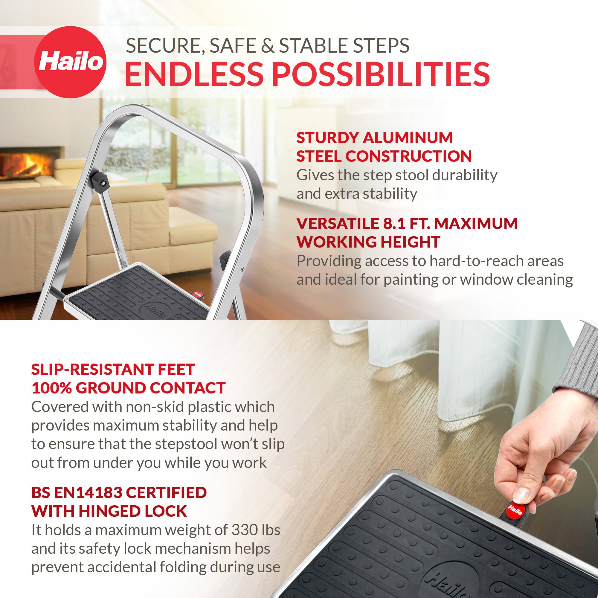 SECURE, SAFE & STABLE STEPS  
ENDLESS POSSIBILITIES  

STURDY ALUMINUM STEEL CONSTRUCTION  
Gives the step stool durability and extra stability  

VERSATILE 8.1 FT. MAXIMUM WORKING HEIGHT  
Providing access to hard-to-reach areas and ideal for painting or window cleaning  

SLIP-RESISTANT FEET  
100% GROUND CONTACT  
Covered with non-skid plastic which provides maximum stability and help to ensure that the stepstool won't slip out from under you while you work  

BS EN14183 CERTIFIED WITH HINGED LOCK  
It holds a maximum weight of 330 lbs and its safety lock mechanism helps prevent accidental folding during use  

Hailo