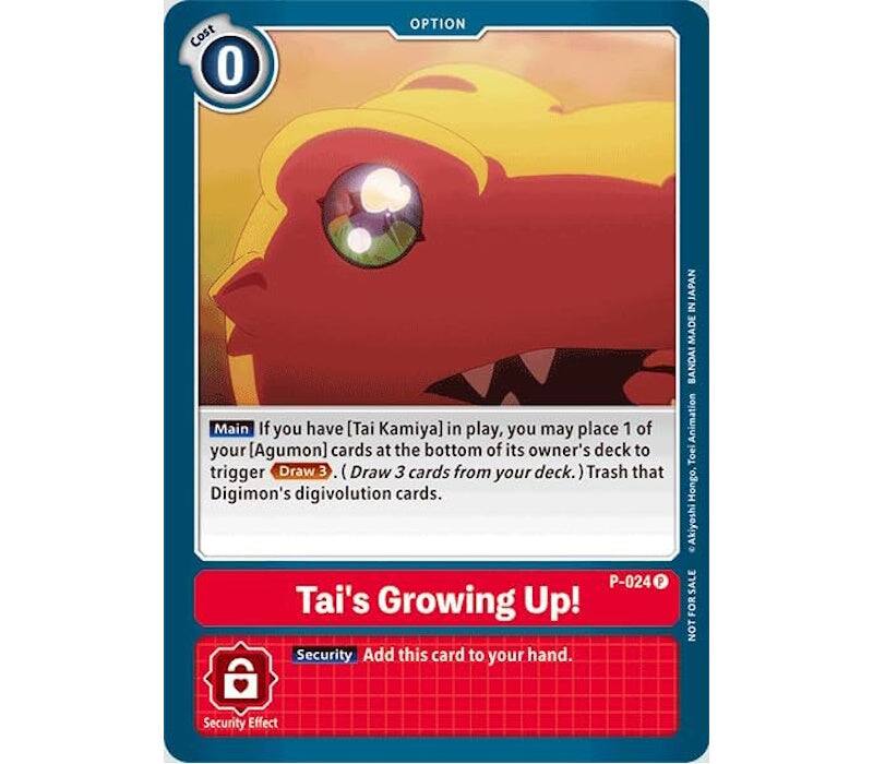 Cost 0

OPTION

Main: If you have [Tai Kamiya] in play, you may place 1 of your [Agumon] cards at the bottom of its owner's deck to trigger Draw 3. (Draw 3 cards from your deck.) Trash that Digimon's digivolution cards.

Tai's Growing Up!  
P-024

Security: Add this card to your hand.  
Security Effect