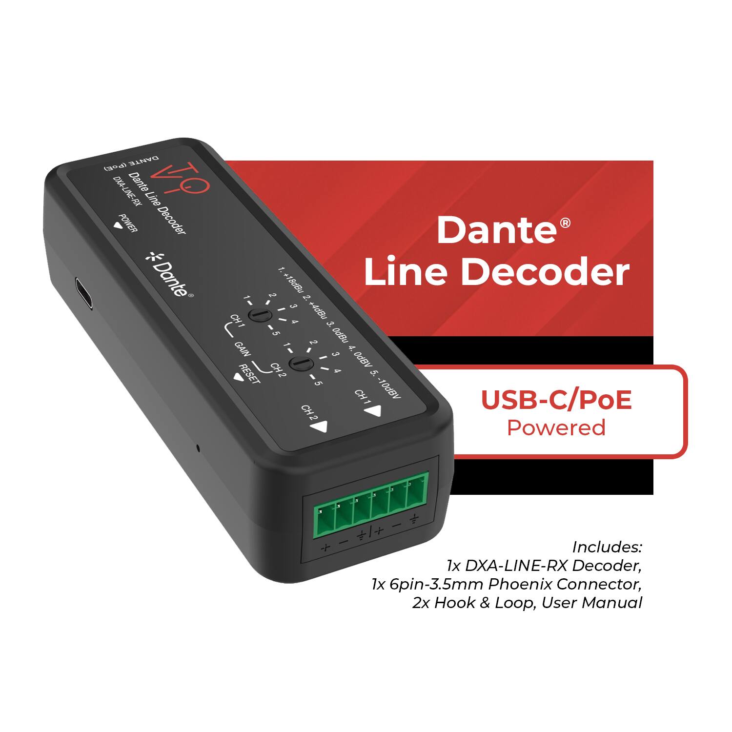 Dante Line Decoder Dante Line VO POWER Decoder Dante: x Line Decoder Dante -I 2 +18d8u 3 to - g+ HO I - 3 5 0dBa - GAI - - 4. 3 SHO ABPO RESET 5. 5 CH1 ABPO1 USB-C/PoE CH2 Powered | + I + + + Includes: 1x DXA-LINE-RX Decoder, 1x 6pin-3.5mm Phoenix Connector, 2x Hook & Loop, User Manual