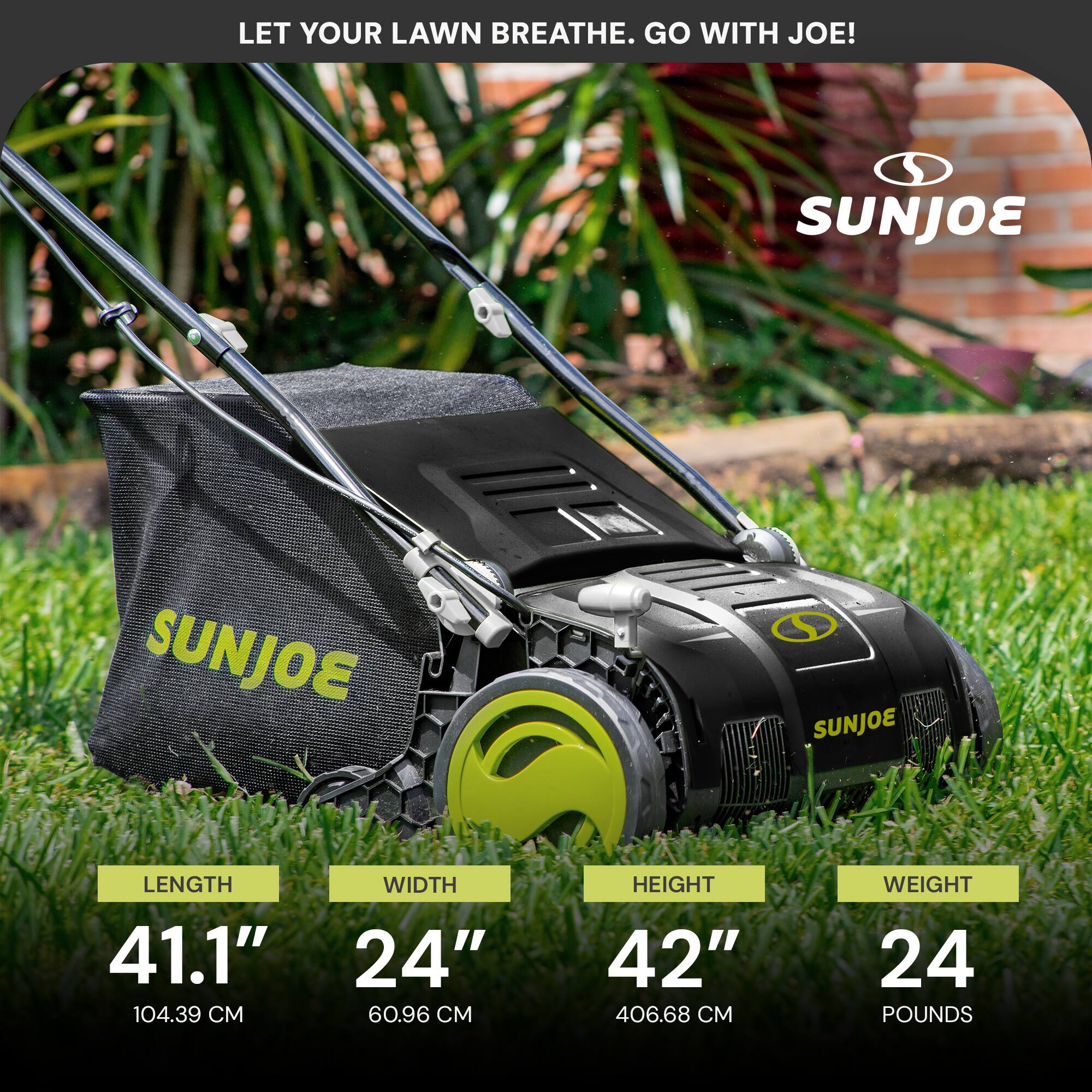 LET YOUR LAWN BREATHE. GO WITH JOE!

SUNJOE

LENGTH 41.1" (104.39 CM)
WIDTH 24" (60.96 CM)
HEIGHT 42" (406.68 CM)
WEIGHT 24 POUNDS