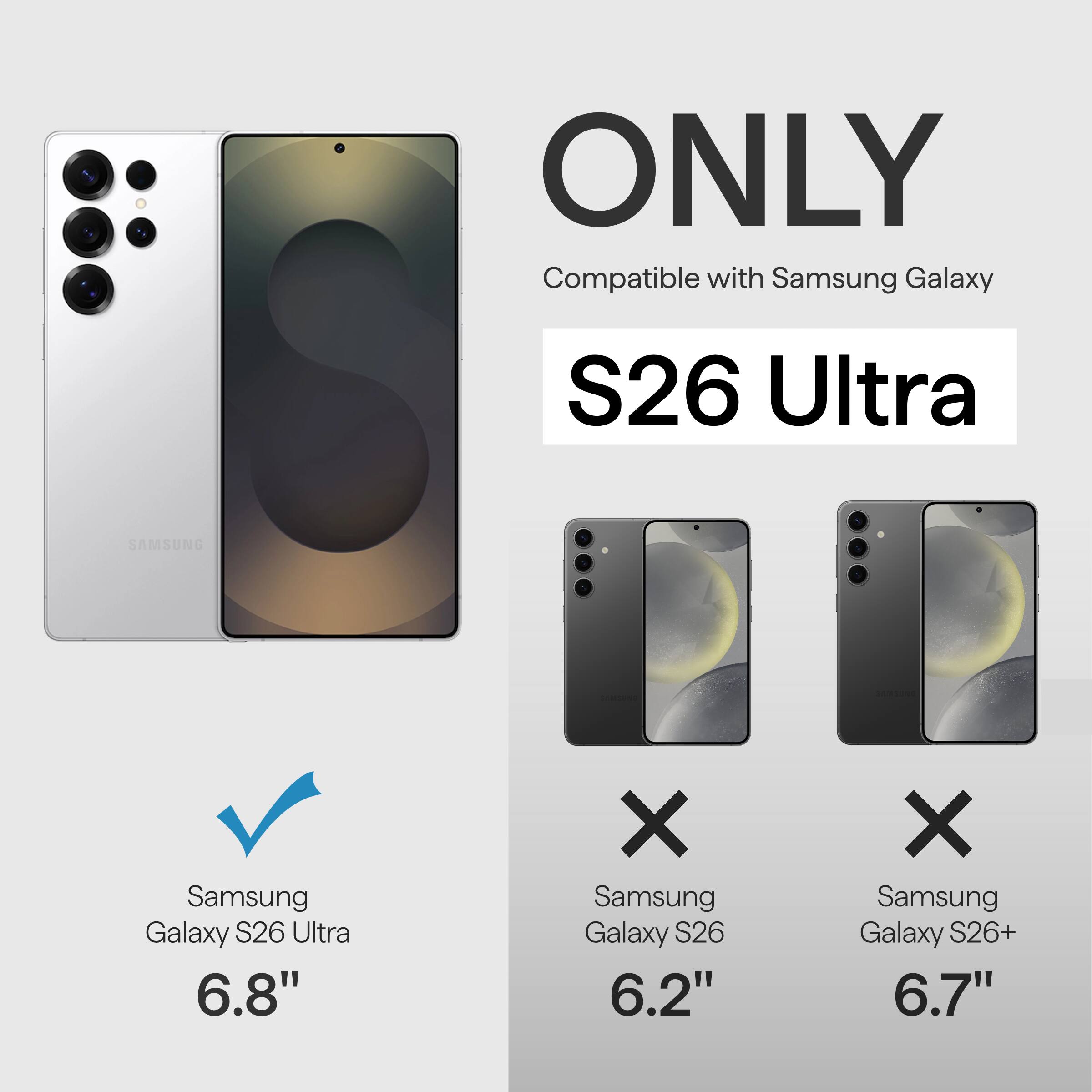 ONLY Compatible with Samsung Galaxy S26 Ultra  
SAMSUNG Samsung Galaxy S26 Ultra 6.8"  
X Samsung Galaxy S26 6.2"  
X Samsung Galaxy S26+ 6.7"