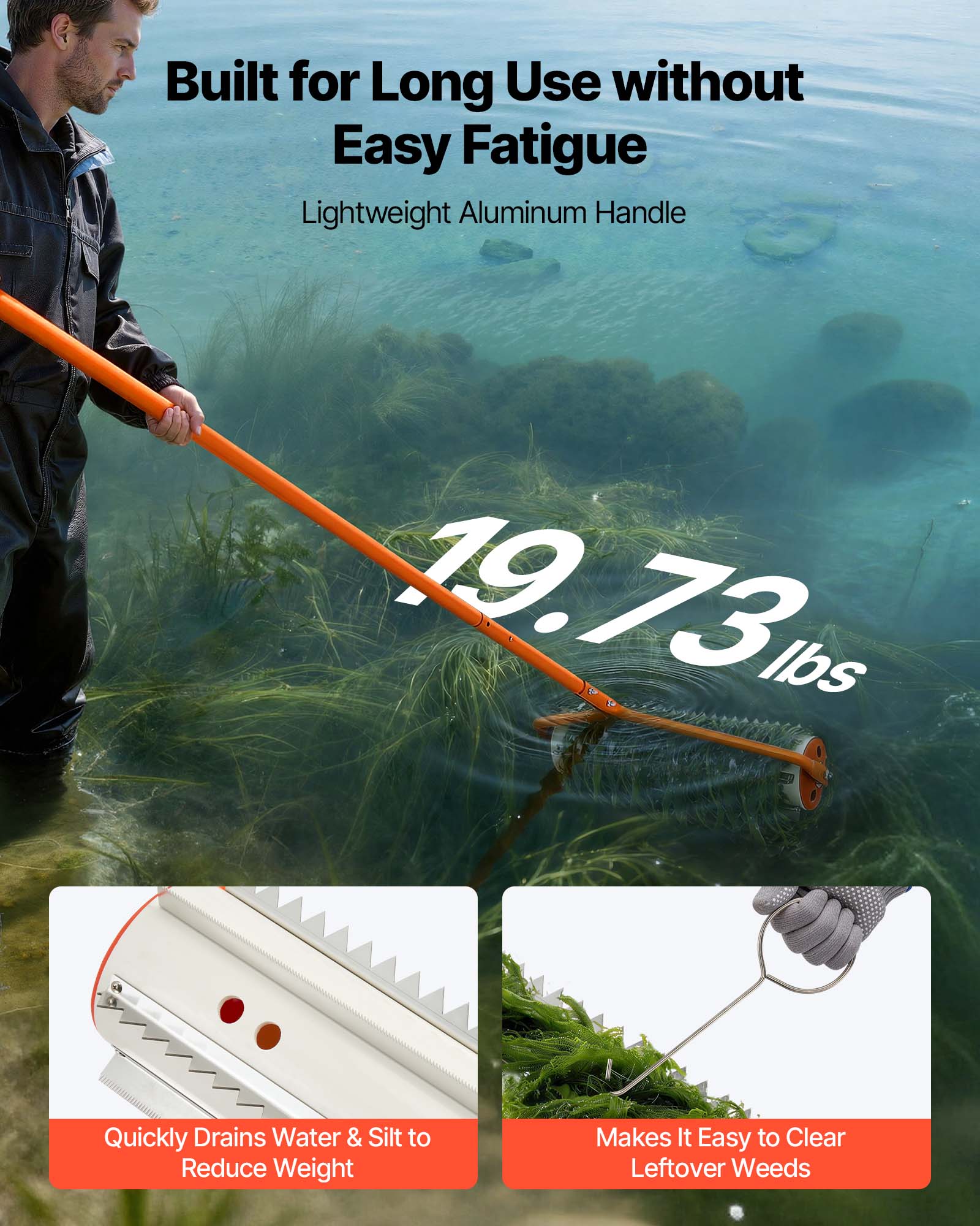 Built for Long Use without Easy Fatigue  
Lightweight Aluminum Handle  
19.73 lbs  
Quickly Drains Water & Silt to Reduce Weight  
Makes It Easy to Clear Leftover Weeds
