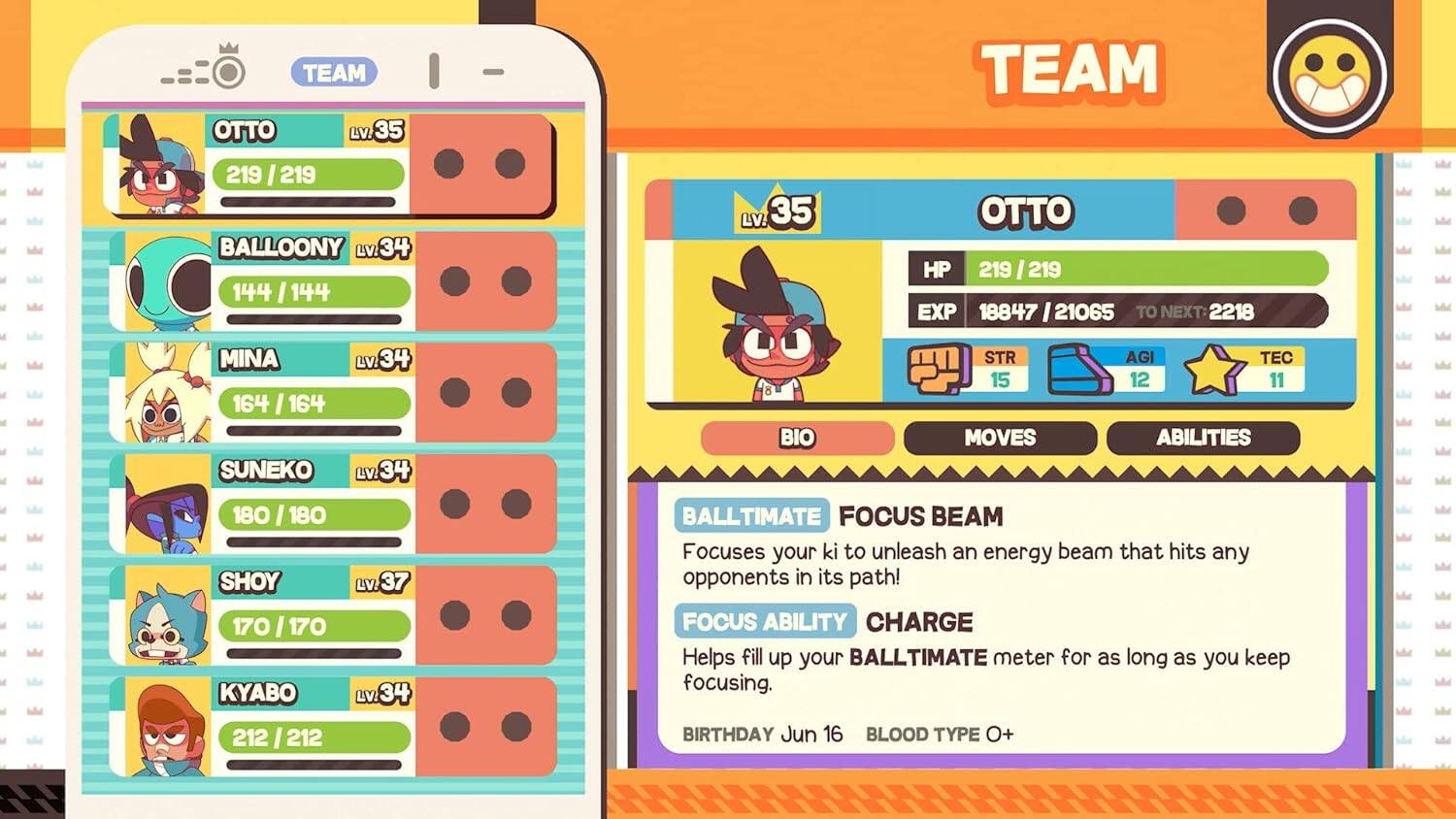 TEAM OTTO Lv.35 219/219  
BALLOONY Lv.34 144/144  
MINA Lv.34 164/164  
SUNEKO Lv.34 180/180  
SHOY Lv.37 170/170  
KYABO Lv.34 212/212  

OTTO Lv.35  
HP 219/219  
EXP 18847/21065  
TO NEXT: 2218  

STR 15  
AGI 12  
TEC 11  

BIO  
MOVES  
ABILITIES  

BALLTIMATE  
FOCUS BEAM  
Focuses your ki to unleash an energy beam that hits any opponents in its path!  

FOCUS ABILITY  
CHARGE  
Helps fill up your BALLTIMATE meter for as long as you keep focusing.  

BIRTHDAY Jun 16  
BLOOD TYPE O+