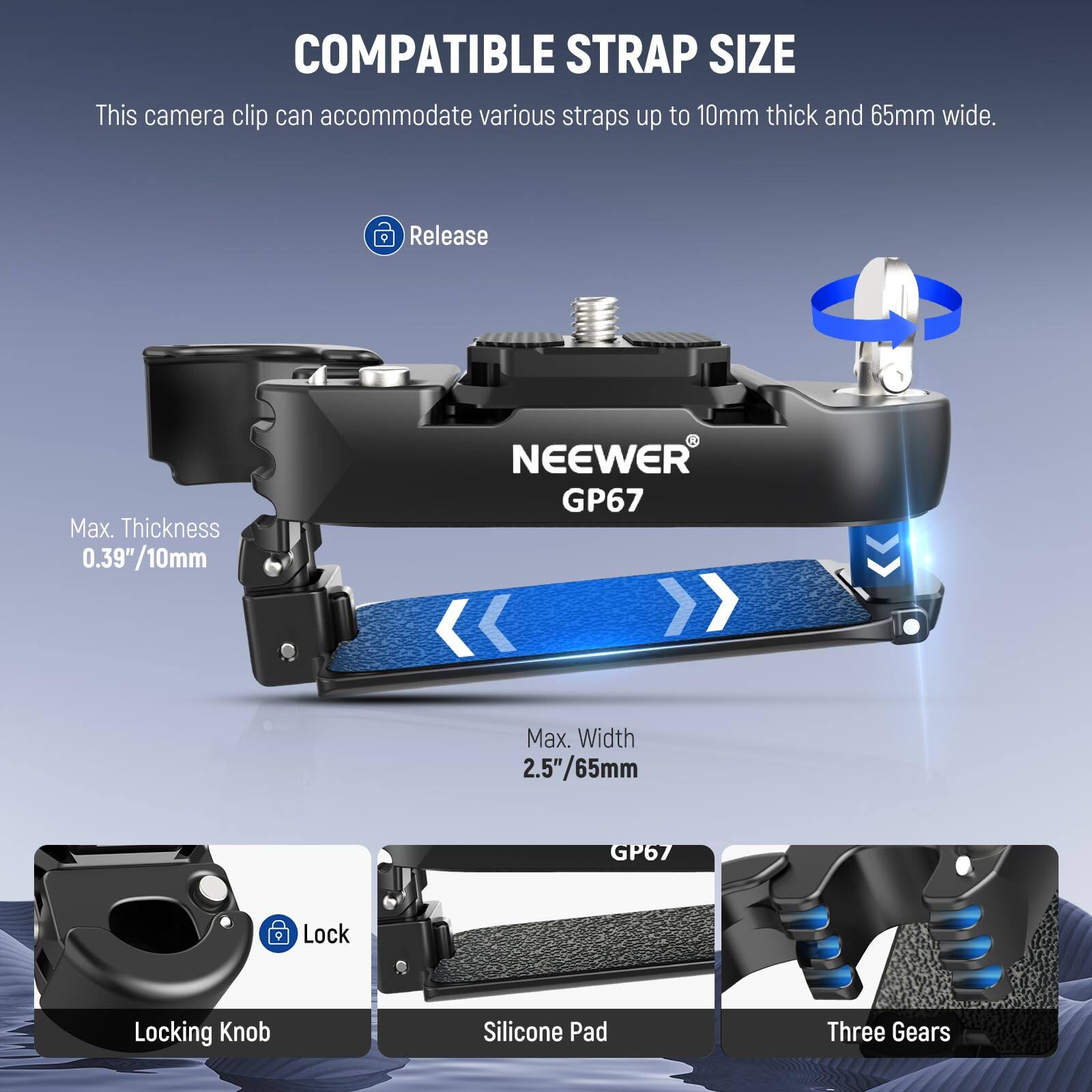 COMPATIBLE STRAP SIZE

This camera clip can accommodate various straps up to 10mm thick and 65mm wide.

- Release
- Max. Thickness: 0.39"/10mm
- Max. Width: 2.5"/65mm

NEEWER GP67

- Locking Knob
- Silicone Pad
- Three Gears