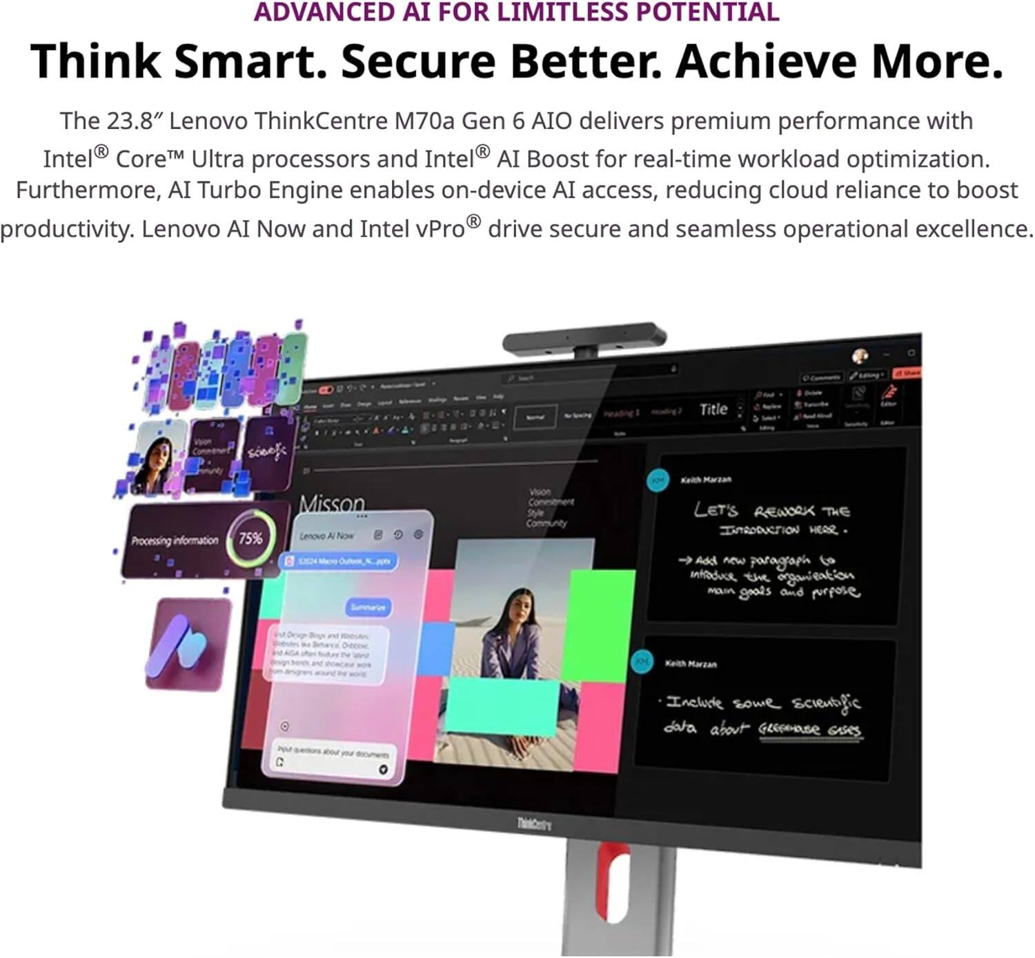 ADVANCED AI FOR LIMITLESS POTENTIAL

Think Smart. Secure Better. Achieve More.

The 23.8" Lenovo ThinkCentre M70a Gen 6 AIO delivers premium performance with Intel® Core™ Ultra processors and Intel® AI Boost for real-time workload optimization. Furthermore, AI Turbo Engine enables on-device AI access, reducing cloud reliance to boost productivity. Lenovo AI Now and Intel vPro® drive secure and seamless operational excellence.

Mission

- Processing information 75%
- Lenovo AI Now
- Vision
- Comment Style
- Community

Let's REWORK THE INTRODUCTION HERE

- Add new paragraph to introduce the organization, main goals, and purpose.
- Include some scientific data about greenhouse gases.