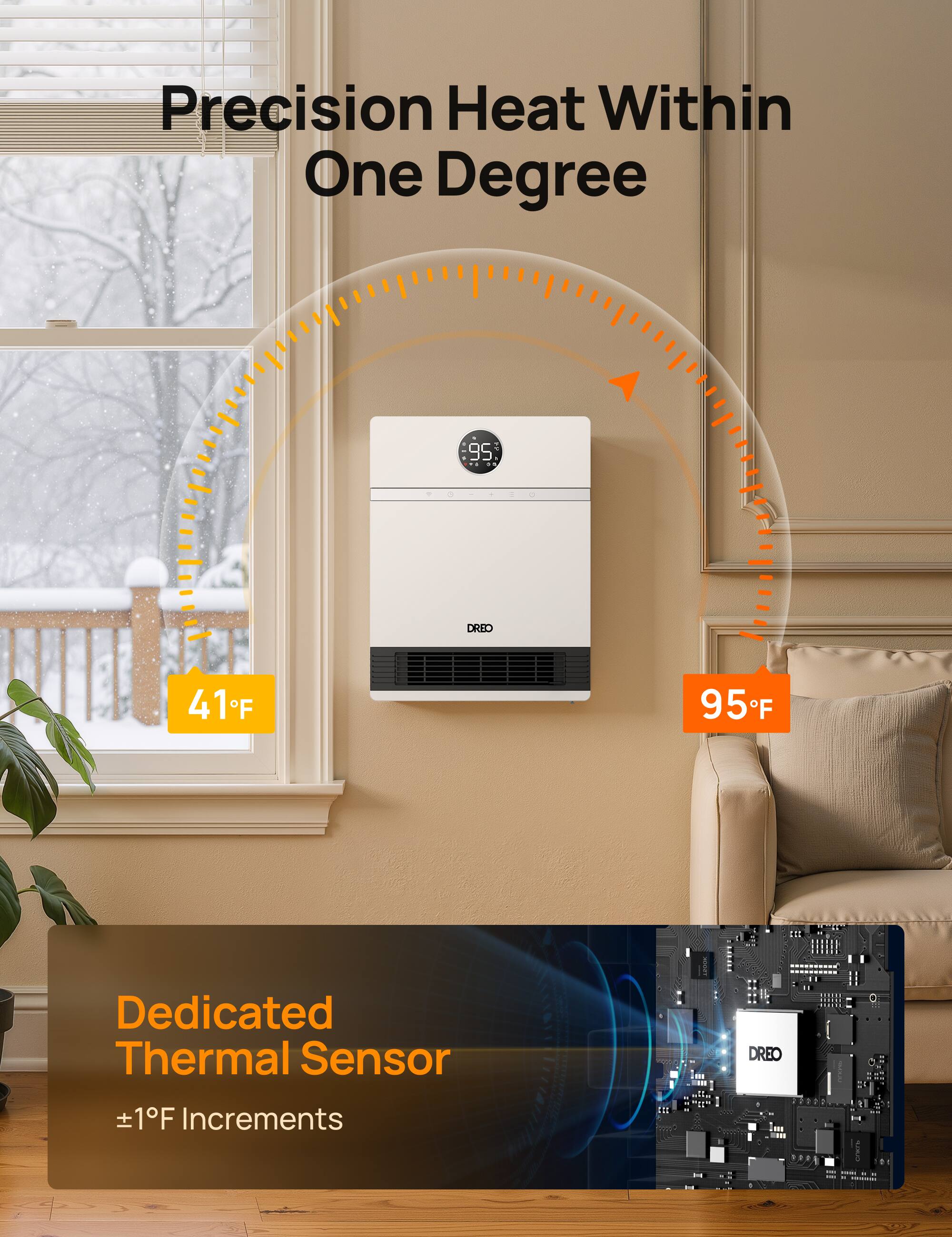 Precision Heat Within One Degree

95

DREO

41°F

95°F

Dedicated Thermal Sensor

±1°F Increments