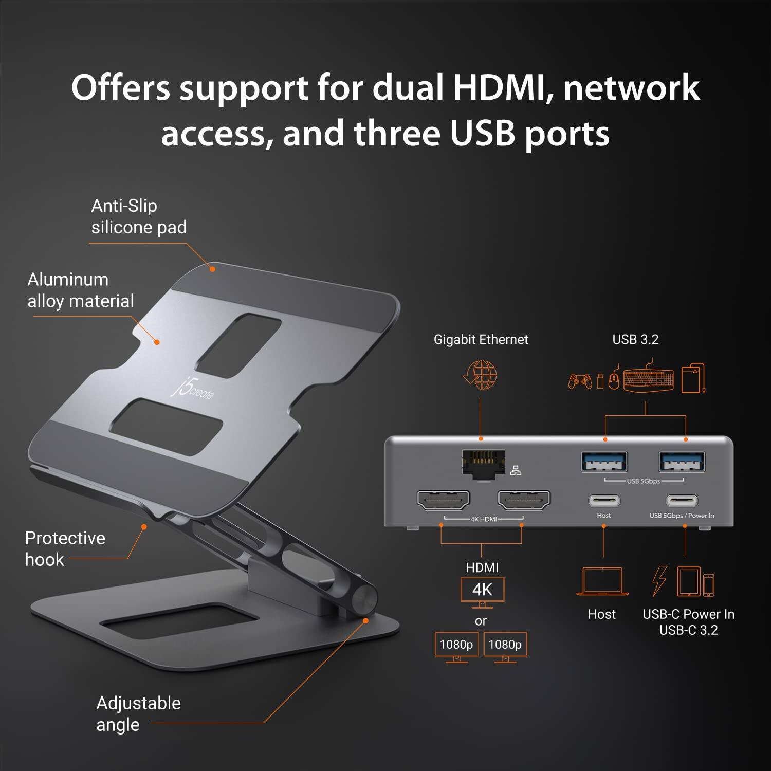 Offers support for dual HDMI, network access, and three USB ports

- Anti-Slip silicone pad
- Aluminum alloy material
- Protective hook
- Adjustable angle

- Gigabit Ethernet
- USB 3.2
- HDMI 4K or 1080p
- Host
- USB-C Power In USB-C 3.2