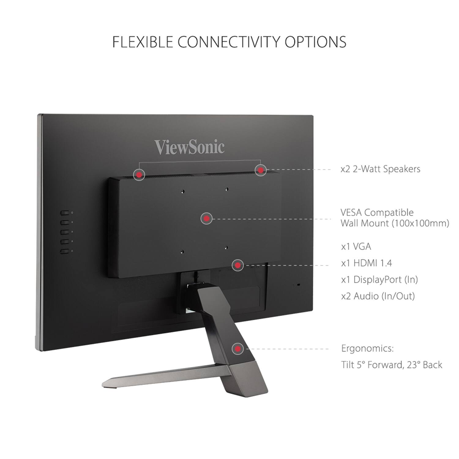 FLEXIBLE CONNECTIVITY OPTIONS

- x2 2-Watt Speakers
- VESA Compatible Wall Mount (100x100mm)
- x1 VGA
- x1 HDMI 1.4
- x1 DisplayPort (In)
- x2 Audio (In/Out)

Ergonomics:
- Tilt 5° Forward, 23° Back