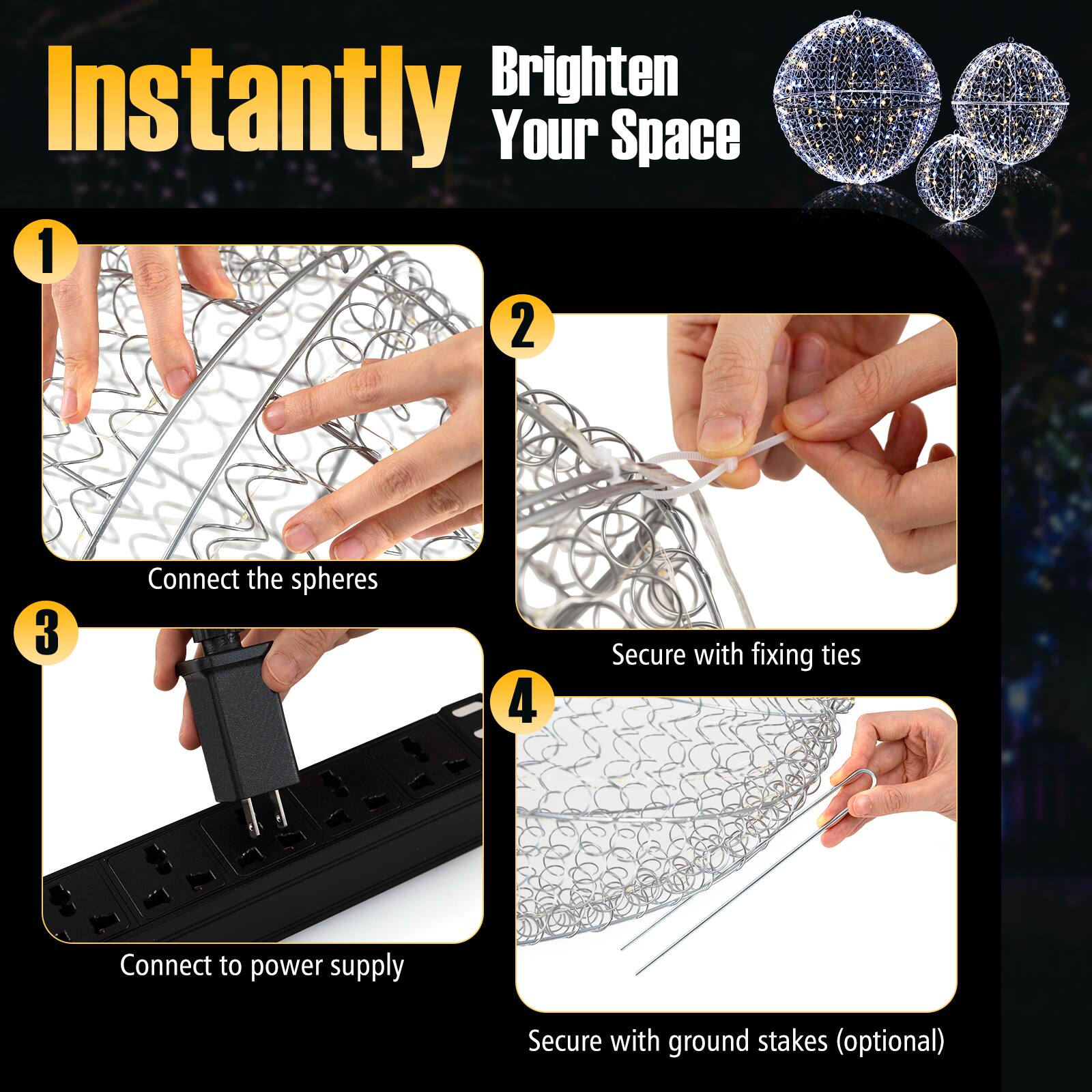 Instantly Brighten Your Space

1. Connect the spheres
2. Secure with fixing ties
3. Connect to power supply
4. Secure with ground stakes (optional)