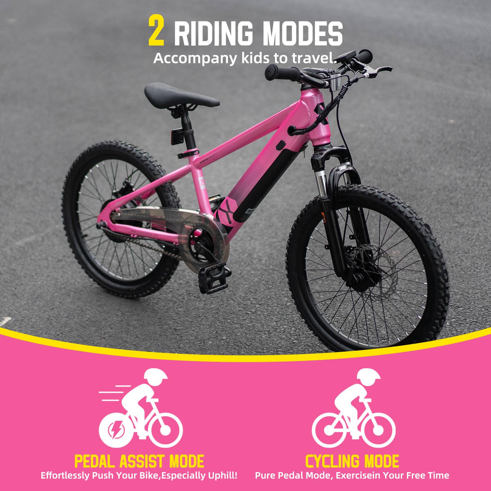 2 RIDING MODES  
Accompany kids to travel.  

PEDAL ASSIST MODE  
Effortlessly Push Your Bike, Especially Uphill!  

CYCLING MODE  
Pure Pedal Mode, Exercise in Your Free Time