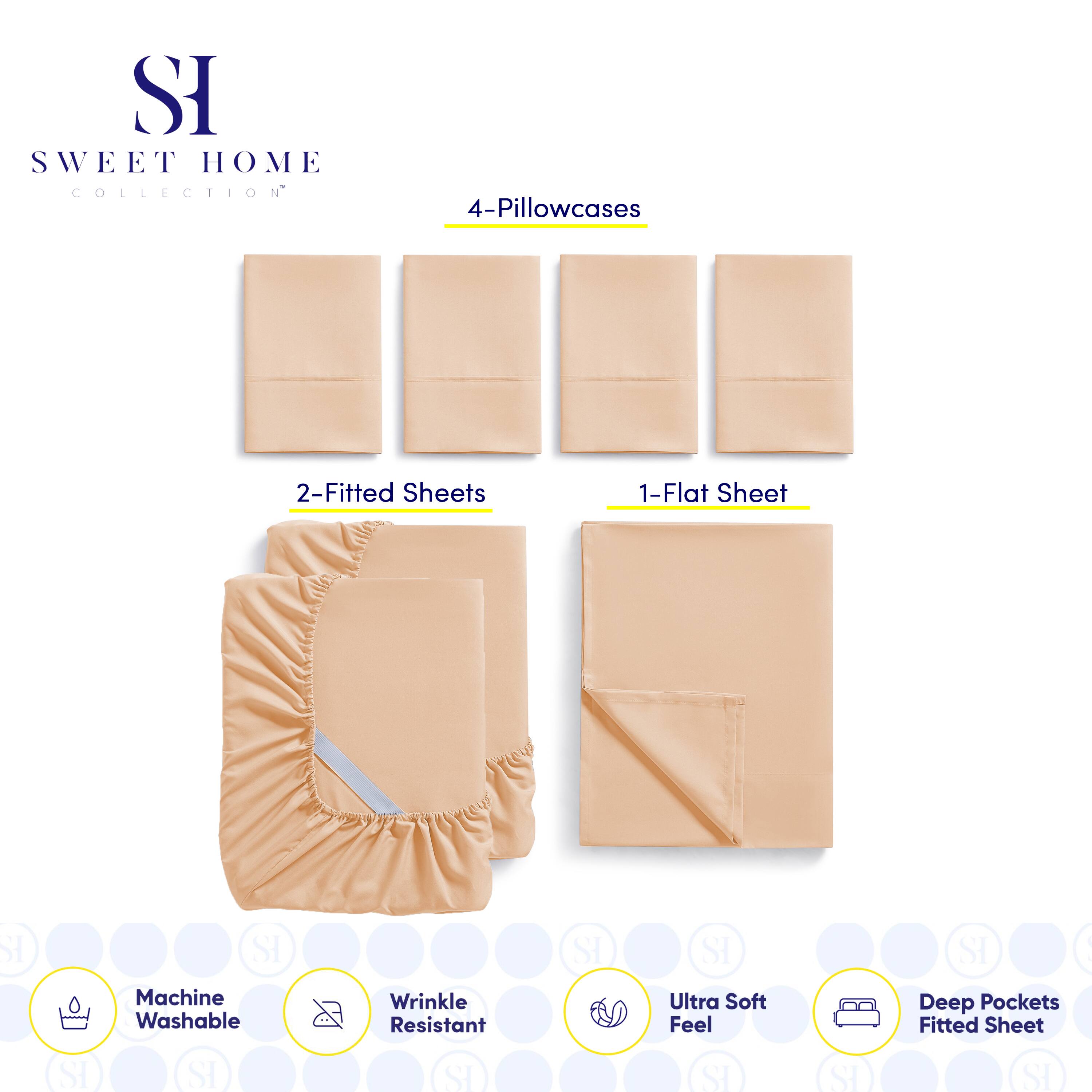 **SWEET HOME COLLECTION**

- 4-Pillowcases
- 2-Fitted Sheets
- 1-Flat Sheet

**Features:**
- Machine Washable
- Wrinkle Resistant
- Ultra Soft Feel
- Deep Pockets Fitted Sheet