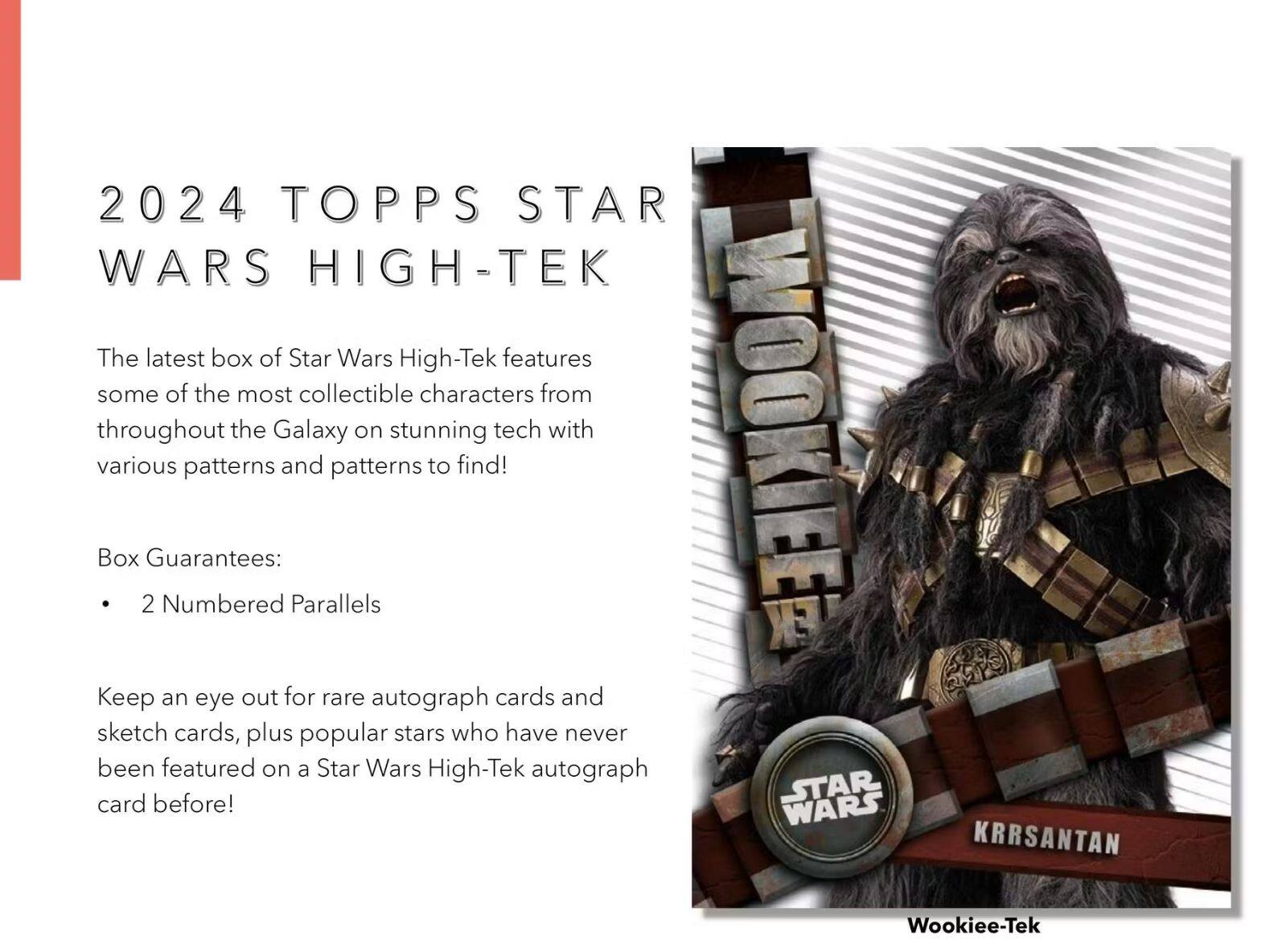 2024 TOPPS STAR WARS HIGH-TEK

The latest box of Star Wars High-Tek features some of the most collectible characters from throughout the Galaxy on stunning tech with various patterns and patterns to find!

Box Guarantees:
- 2 Numbered Parallels

Keep an eye out for rare autograph cards and sketch cards, plus popular stars who have never been featured on a Star Wars High-Tek autograph card before!

KRRSANTAN  
Wookiee-Tek