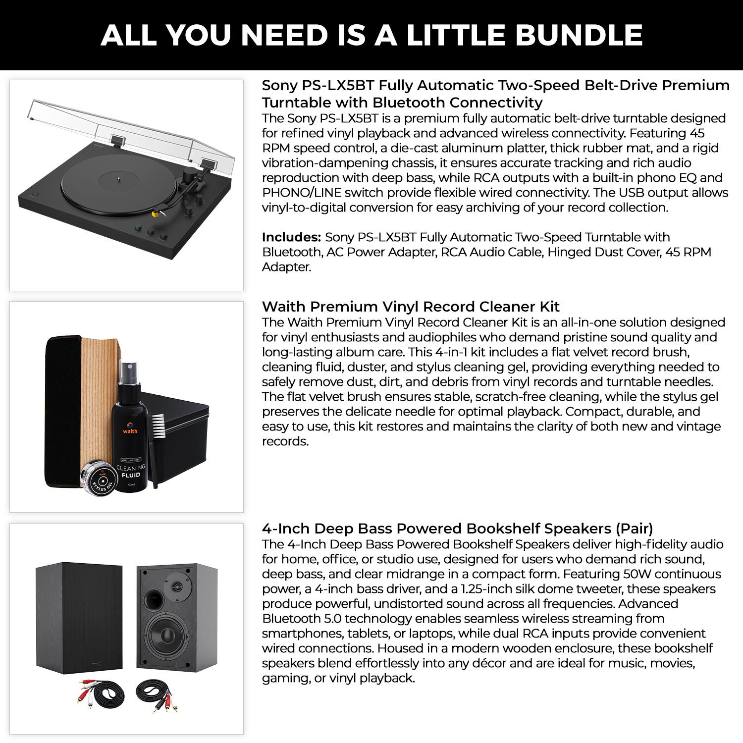ALL YOU NEED IS A LITTLE BUNDLE

Sony PS-LX5BT Fully Automatic Two-Speed Belt-Drive Premium Turntable with Bluetooth Connectivity

The Sony PS-LX5BT Fully Automatic Two-Speed Belt-Drive Premium Turntable with Bluetooth Connectivity is a premium fully automatic turntable designed for refined vinyl playback and advanced wireless connectivity. Featuring 45 RPM speed control, a die-cast aluminum platter, thick rubber mat, and a rigid vibration-dampening chassis, it ensures accurate tracking and rich audio reproduction with deep bass, while RCA outputs with a built-in phono EQ and PHONO/LINE switch provide flexible wired connectivity. The USB output allows vinyl-to-digital conversion for easy archiving of your record collection.

Includes: Sony PS-LX5BT Fully Automatic Two-Speed Turntable with Bluetooth, AC Power Adapter, RCA Audio Cable, Hinged Dust Cover, 45 RPM Adapter.

Waith Premium Vinyl Record Cleaner Kit

The Waith Premium Vinyl Record Cleaner Kit is an all-in-one solution designed for vinyl enthusiasts and audiophiles who demand pristine sound quality and long-lasting album care. This 4-in-1 kit includes a flat velvet record brush, cleaning fluid, dust, dirt, and debris from vinyl records and turntable needles. The