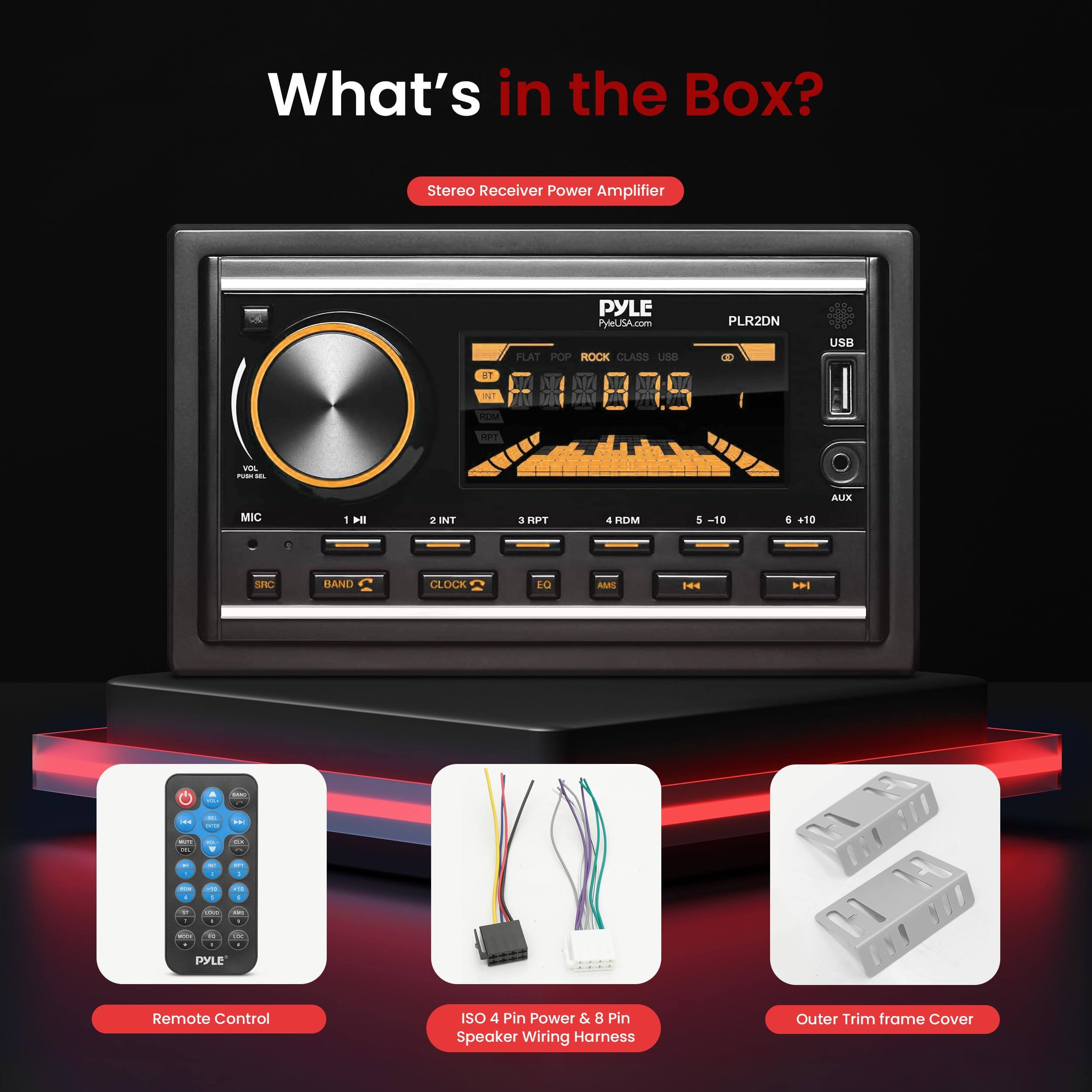 What's in the Box?  
Stereo Receiver Power Amplifier  
PYLE  
PyleUSA.com  
PLR2DN  
USB  
AUX  
MIC  
1 INT  
2 INT  
3 RDM  
4 RDM  
5 -10  
SNC  
BAND  
CLOCK  
EO  
AN  
RDM  
144  
Remote Control  
ISO 4 Pin Power & 8 Pin Speaker Wiring Harness  
Outer Trim Frame Cover