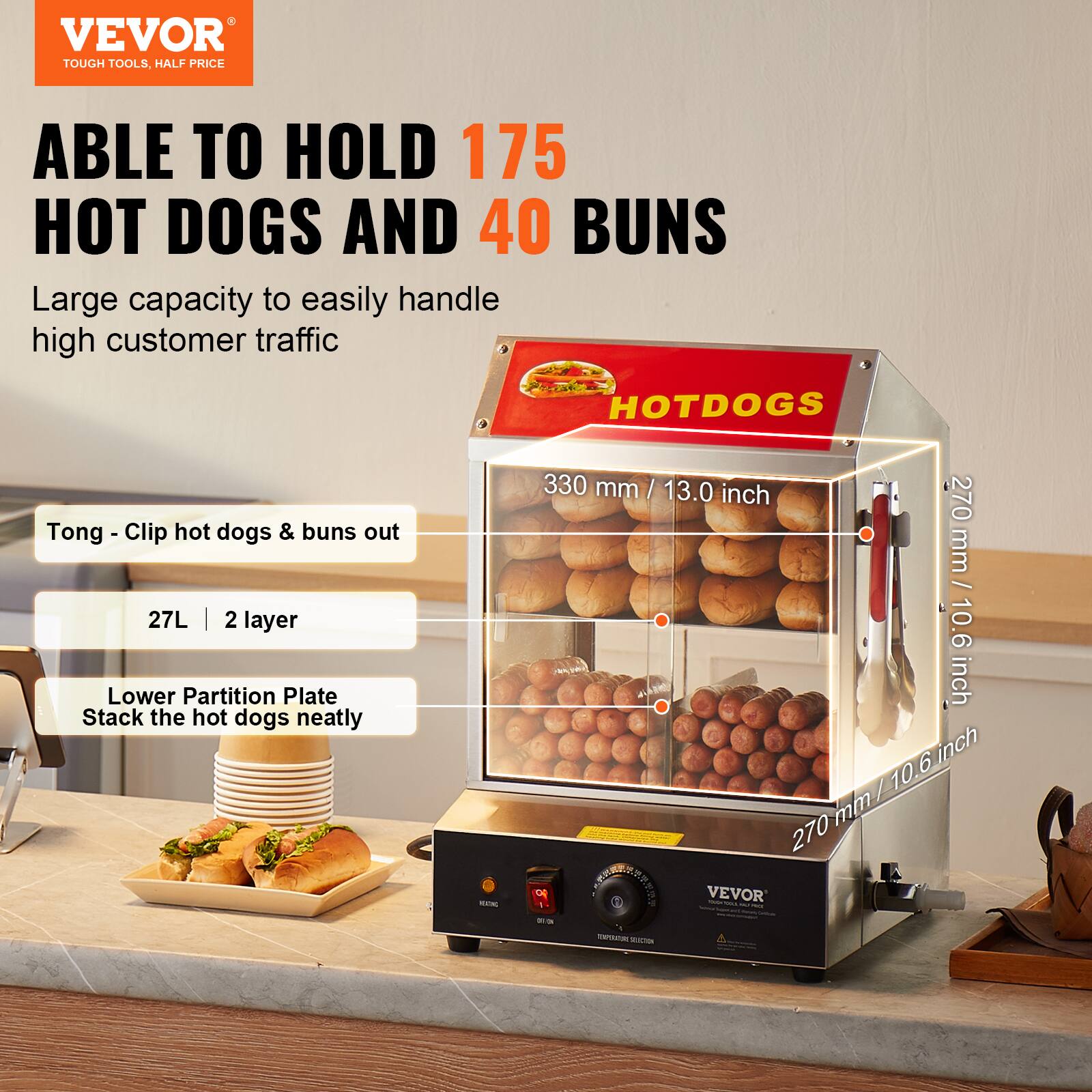 VEVOR TOUGH TOOLS, HALF PRICE

ABLE TO HOLD 175 HOT DOGS AND 40 BUNS
Large capacity to easily handle high customer traffic

HOTDOGS

Tong - Clip hot dogs & buns out

27L | 2 layer

Lower Partition Plate
Stack the hot dogs neatly

330 mm / 13.0 inch

270 mm / 10.6 inch

270 mm / 10.6 inch