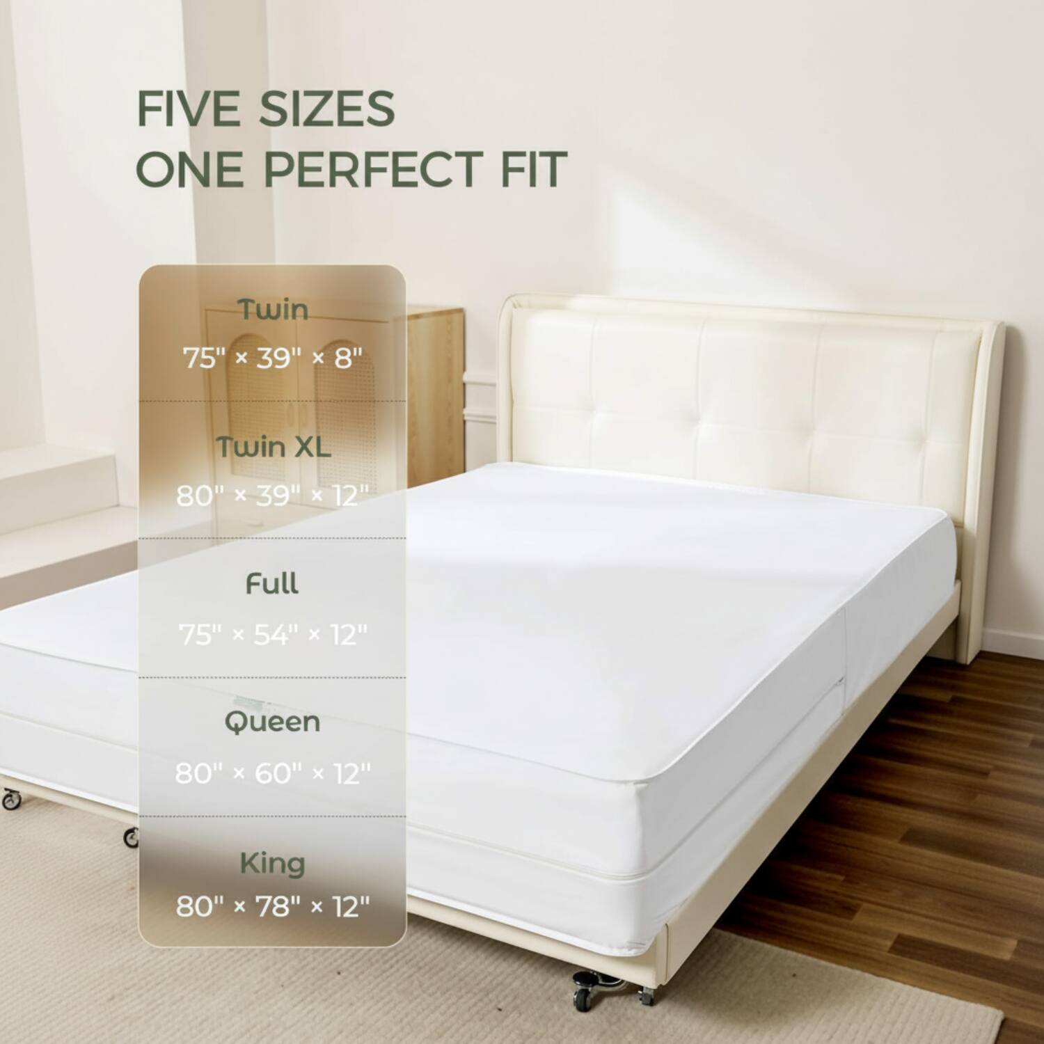 FIVE SIZES ONE PERFECT FIT

Twin: 75" x 39" x 8"
Twin XL: 80" x 39" x 12"
Full: 75" x 54" x 12"
Queen: 80" x 60" x 12"
King: 80" x 78" x 12"