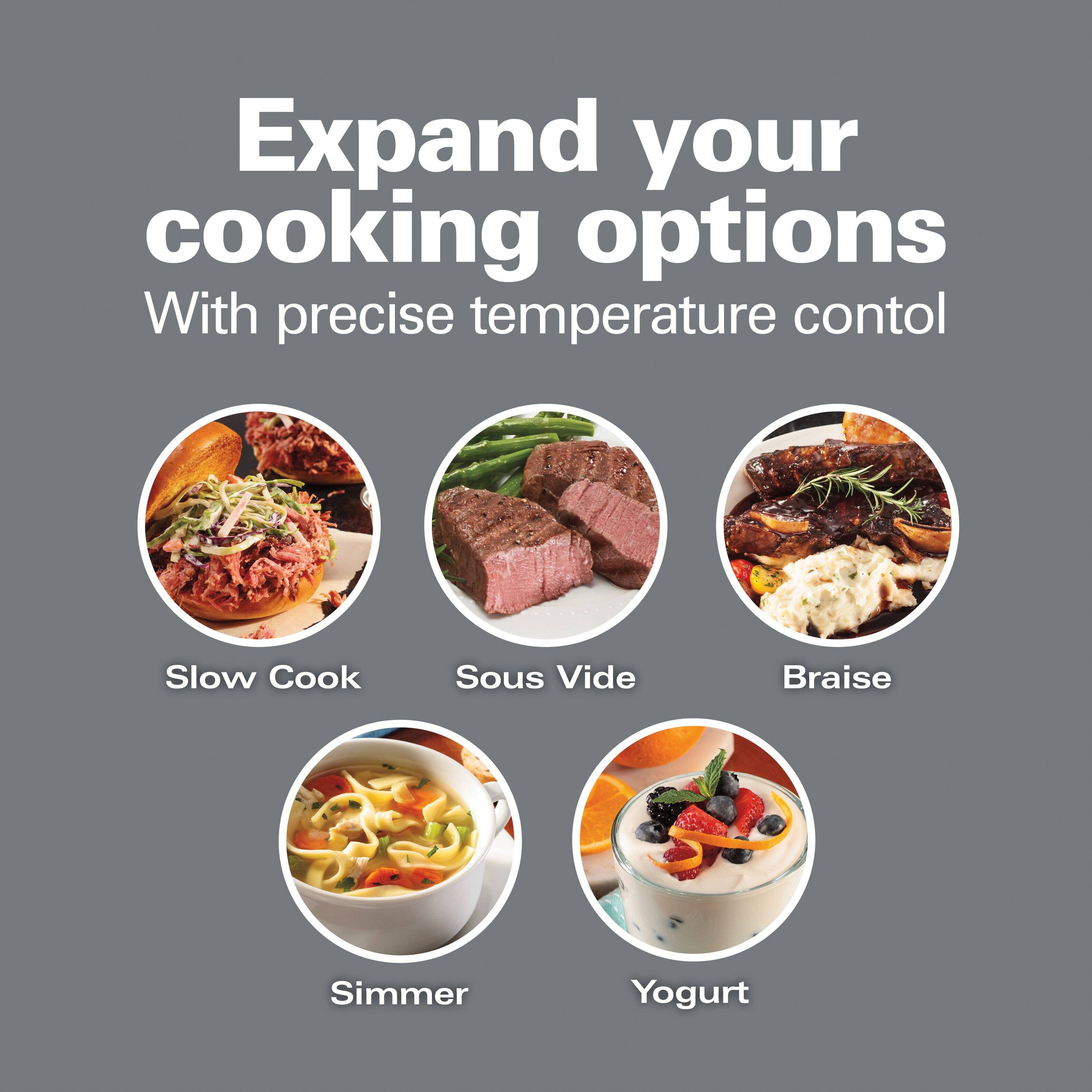 Expand your cooking options  
With precise temperature control

- Slow Cook
- Sous Vide
- Braise
- Simmer
- Yogurt