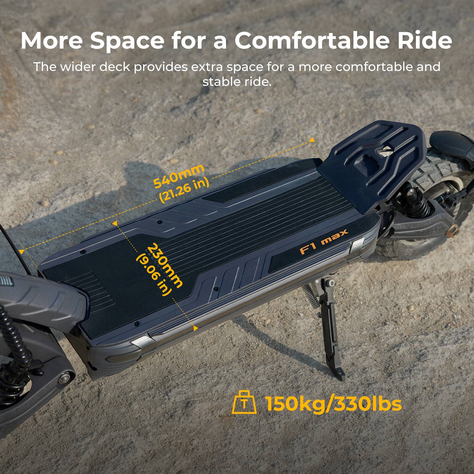 More Space for a Comfortable Ride

The wider deck provides extra space for a more comfortable and stable ride.

540mm (21.26 in)
230mm (9.06 in)

150kg/330lbs