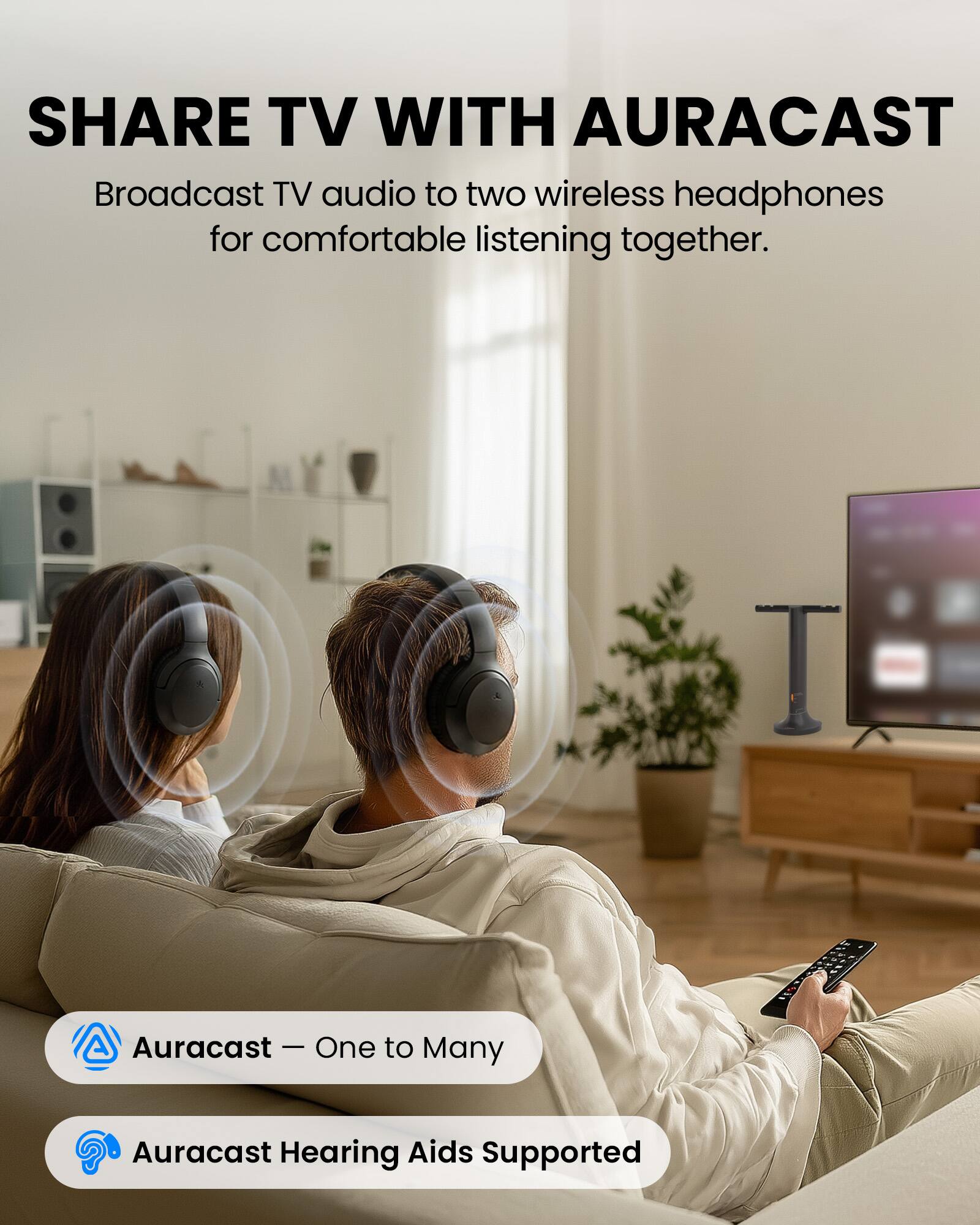 SHARE TV WITH AURACAST  
Broadcast TV audio to two wireless headphones for comfortable listening together.  

Auracast - One to Many  
Auracast Hearing Aids Supported