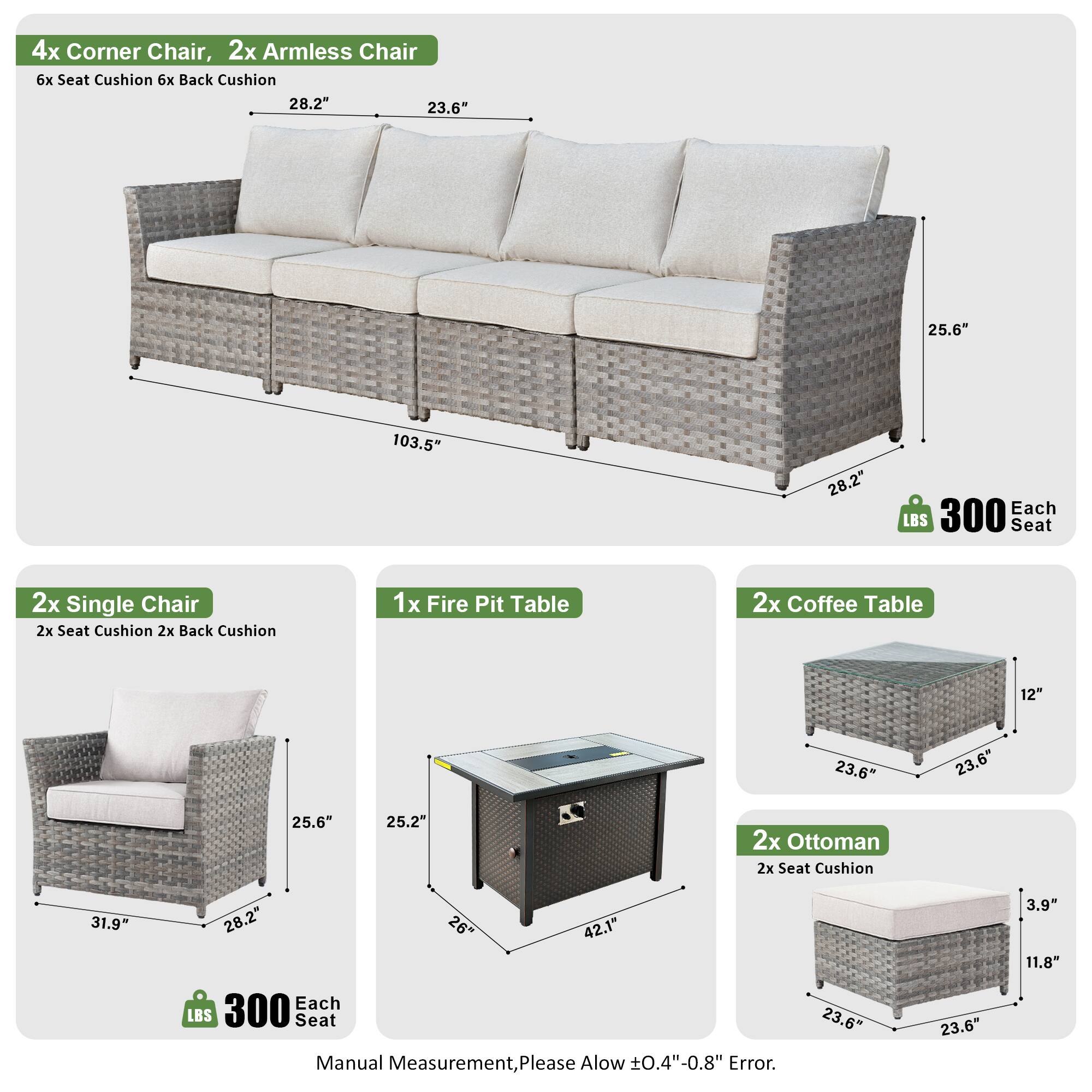 4x Corner Chair, 2x Armless Chair  
6x Seat Cushion, 6x Back Cushion  
Dimensions: 28.2" x 23.6" x 25.6" x 103.5"  
Weight: 300 LBS Each Seat  

2x Single Chair  
2x Seat Cushion, 2x Back Cushion  
Dimensions: 31.9" x 28.2" x 25.6"  
Weight: 300 LBS Each Seat  

1x Fire Pit Table  
Dimensions: 23.6" x 23.6" x 25.2"  

2x Coffee Table  
Dimensions: 12" x 23.6" x 23.6" x 25.6"  

2x Ottoman  
2x Seat Cushion  
Dimensions: 23.6" x 23.6" x 3.9" x 11.8"  
Weight: 300 LBS Each Seat  

Manual Measurement, Please Allow ±0.4"-0.8" Error.