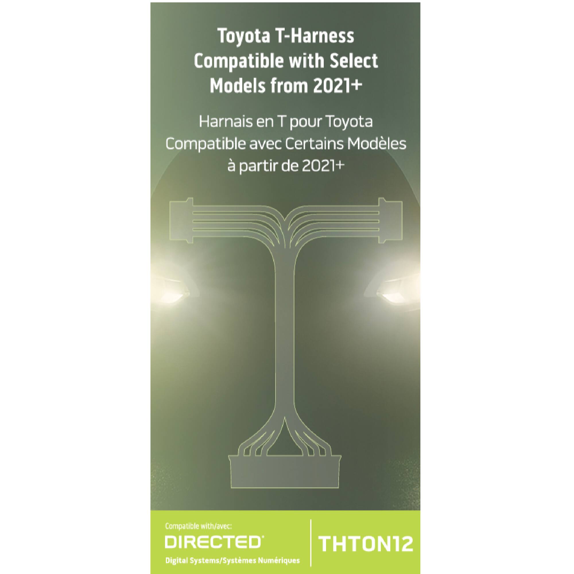Toyota T-Harness  
Compatible with Select Models from 2021+  

Harnais en T pour Toyota  
Compatible avec Certains Modèles à partir de 2021+  

Compatible with/avec:  
DIRECTED  
Digital Systems/Systèmes Numériques  

THTON12