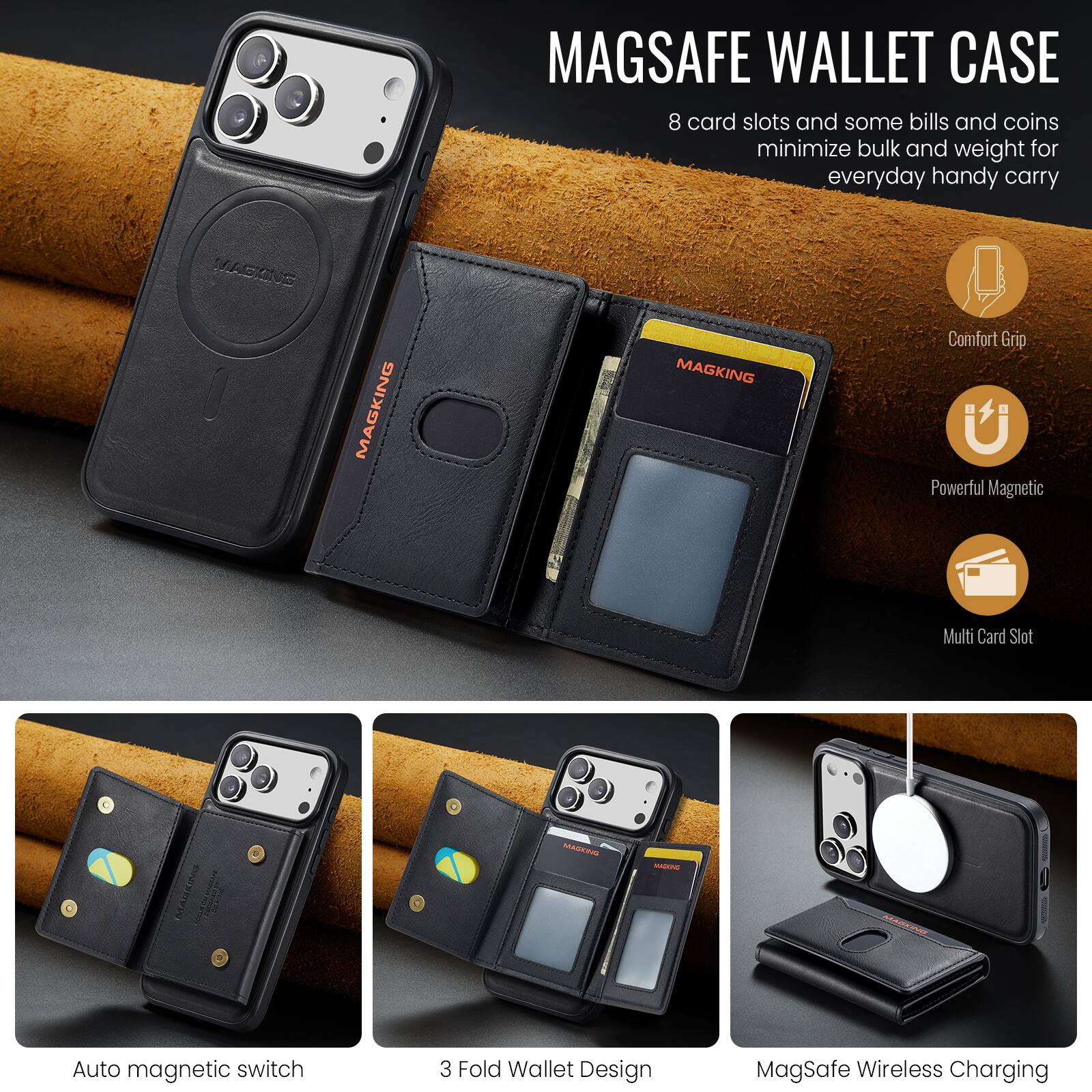 MAGSAFE WALLET CASE  
8 card slots and some bills and coins minimize bulk and weight for everyday handy carry  

Comfort Grip  
Powerful Magnetic  
Multi Card Slot  

Auto magnetic switch  
3 Fold Wallet Design  
MagSafe Wireless Charging