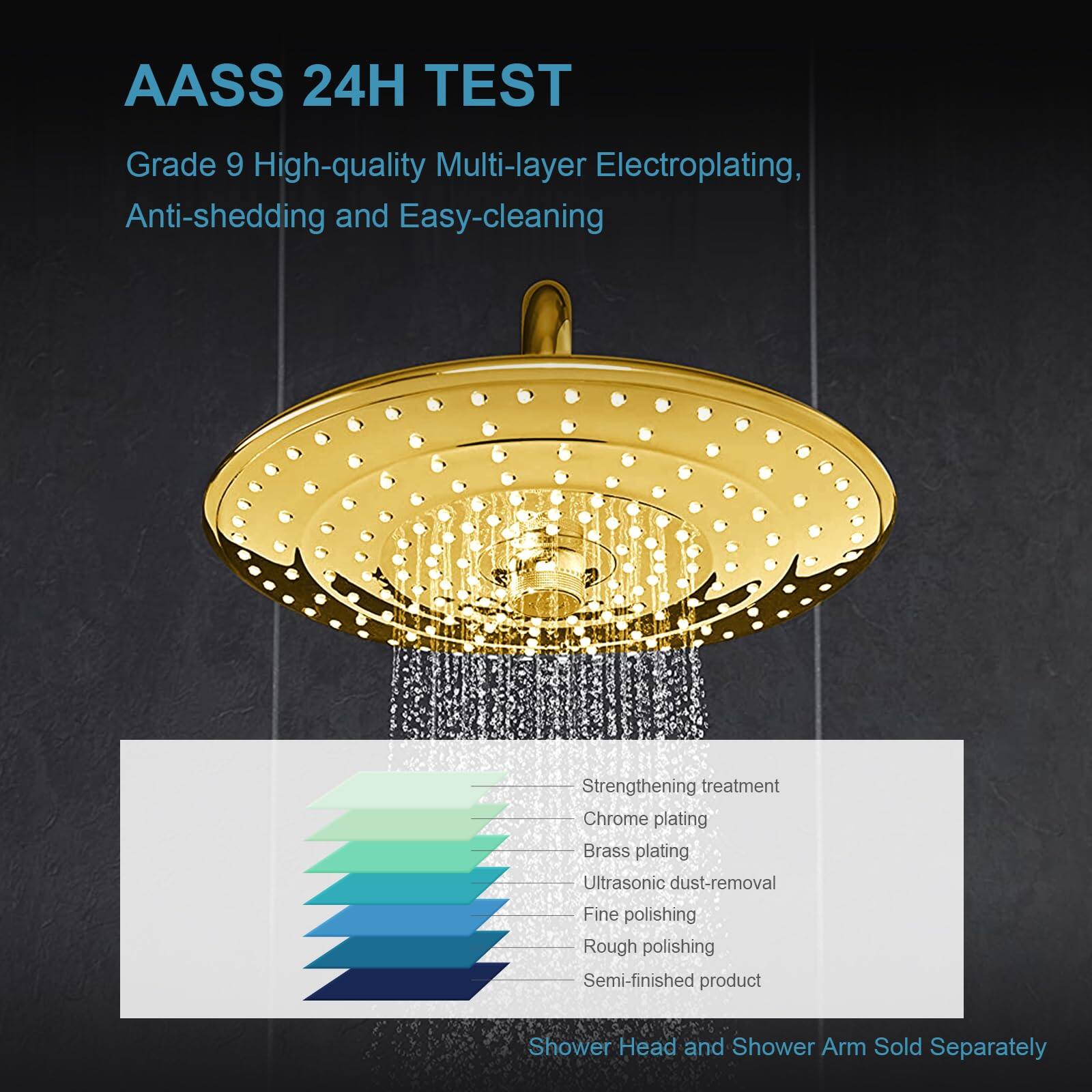 AASS 24H TEST  
Grade 9 High-quality Multi-layer Electroplating, Anti-shedding and Easy-cleaning  

- Strengthening treatment  
- Chrome plating  
- Brass plating  
- Ultrasonic dust-removal  
- Fine polishing  
- Rough polishing  
- Semi-finished product  

Shower Head and Shower Arm Sold Separately