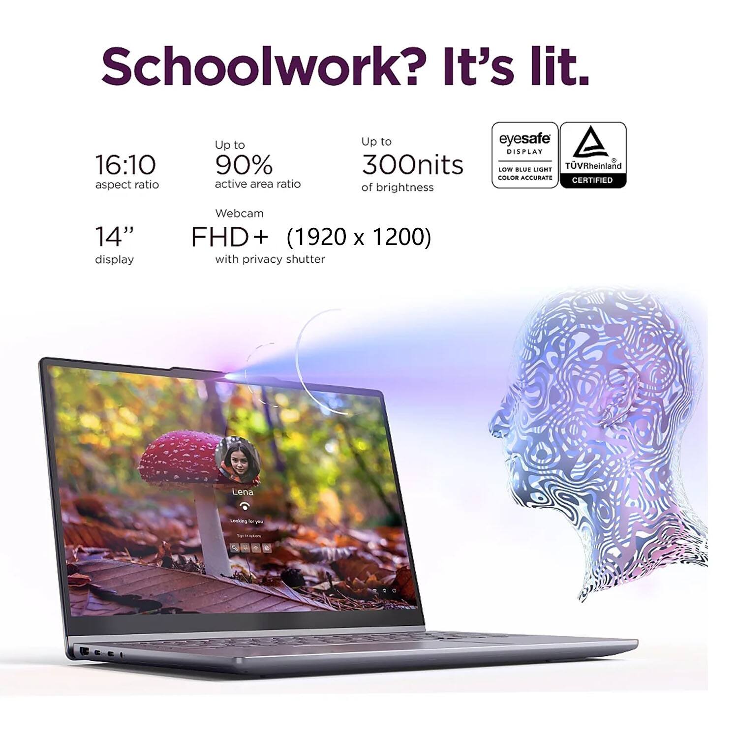 Schoolwork? It's lit.

- 16:10 aspect ratio
- Up to 90% active area ratio
- Up to 300nits of brightness
- 14" display
- Webcam FHD+ (1920 x 1200) with privacy shutter

eyesafe DISPLAY
LOW BLUE LIGHT
COLOR ACCURATE
TÜV Rheinland CERTIFIED
