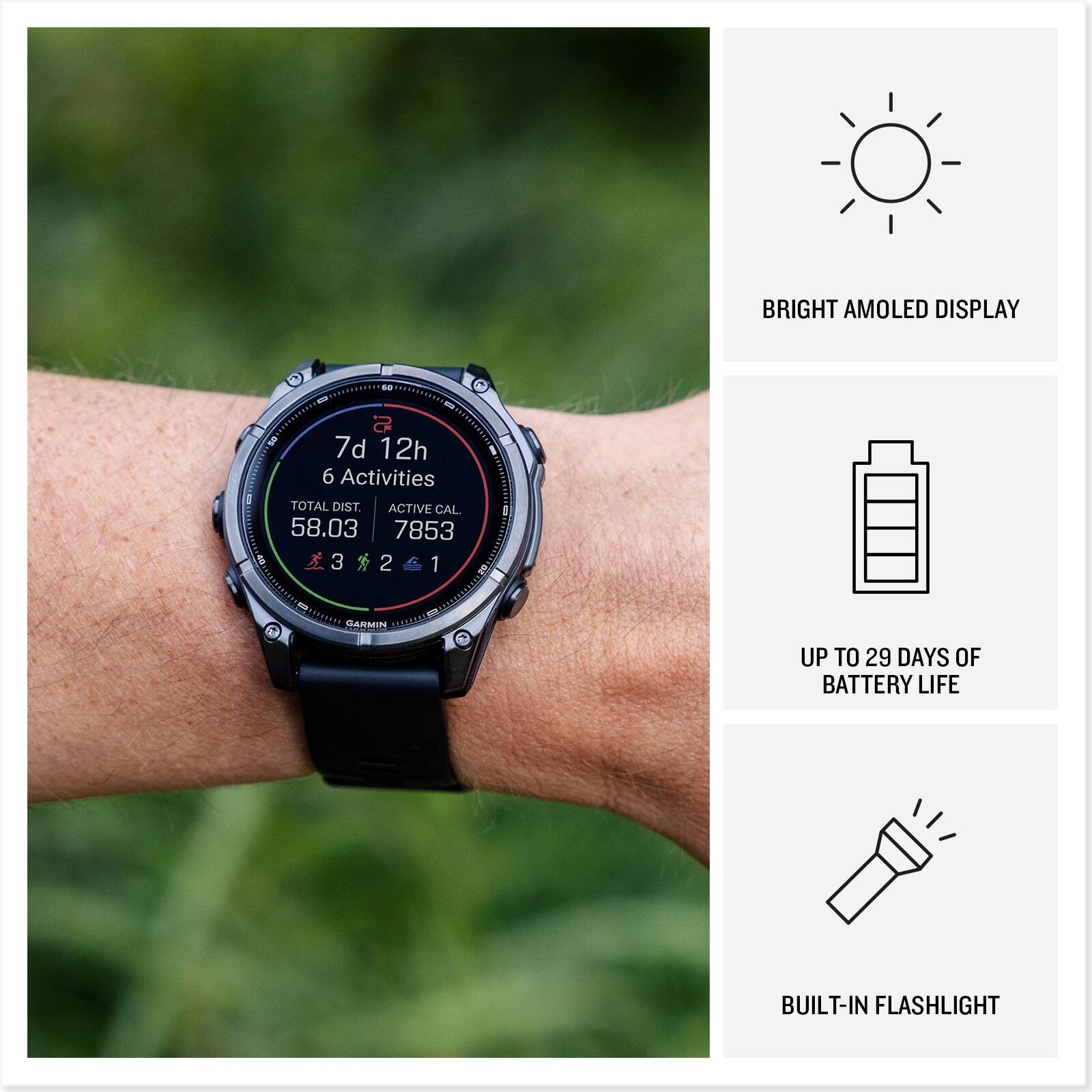BRIGHT AMOLED DISPLAY

7d 12h
6 Activities
TOTAL DIST. 58.03
ACTIVE CAL. 7853
3 2 1

GARMIN

UP TO 29 DAYS OF BATTERY LIFE

BUILT-IN FLASHLIGHT