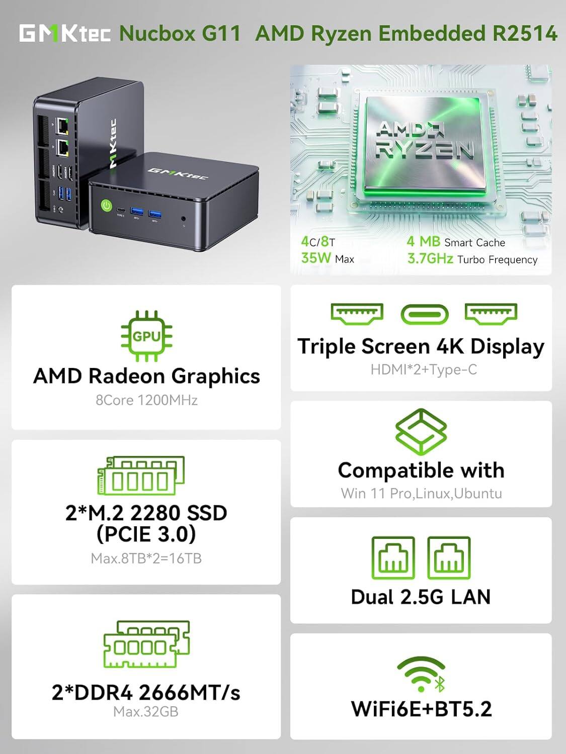 GMKtec Nucbox G11 AMD Ryzen Embedded R2514

- 4C/8T
- 35W Max
- 4 MB Smart Cache
- 3.7GHz Turbo Frequency
- AMD Radeon Graphics 8Core 1200MHz
- Triple Screen 4K Display HDMI*2+Type-C
- 2*M.2 2280 SSD (PCIE 3.0) Max.8TB*2=16TB
- Compatible with Win 11 Pro, Linux, Ubuntu
- 2*DDR4 2666MT/s Max.32GB
- Dual 2.5G LAN
- WiFi6E+BT5.2