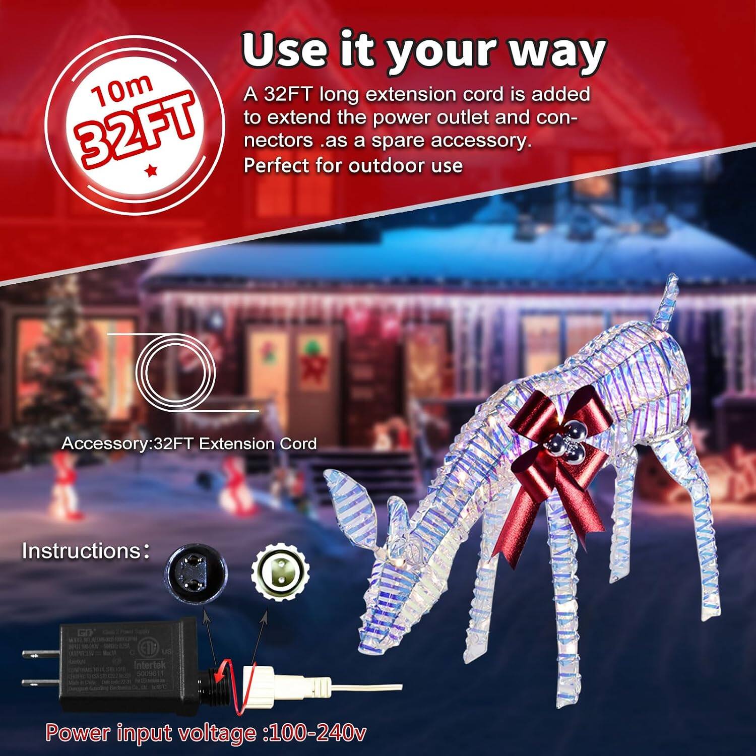 Use it your way  
10m 32FT  
A 32FT long extension cord is added to extend the power outlet and connectors as a spare accessory. Perfect for outdoor use  

Accessory: 32FT Extension Cord  

Instructions:  
Uxill ETT US on Intertek muspital on 5009611 LAS posted Projessions bille 0.00  

Power input voltage: 100-240v