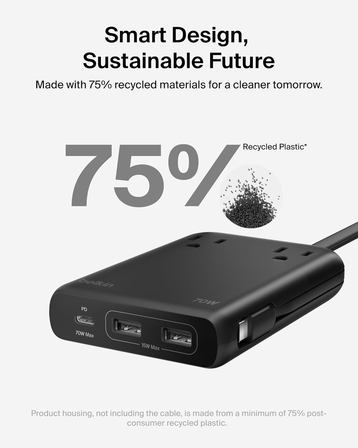 Smart Design, Sustainable Future  
Made with 75% recycled materials for a cleaner tomorrow.  

75% Recycled Plastic*  

belkin PD  
70W Max  
15W Max  

Product housing, not including the cable, is made from a minimum of 75% post-consumer recycled plastic.