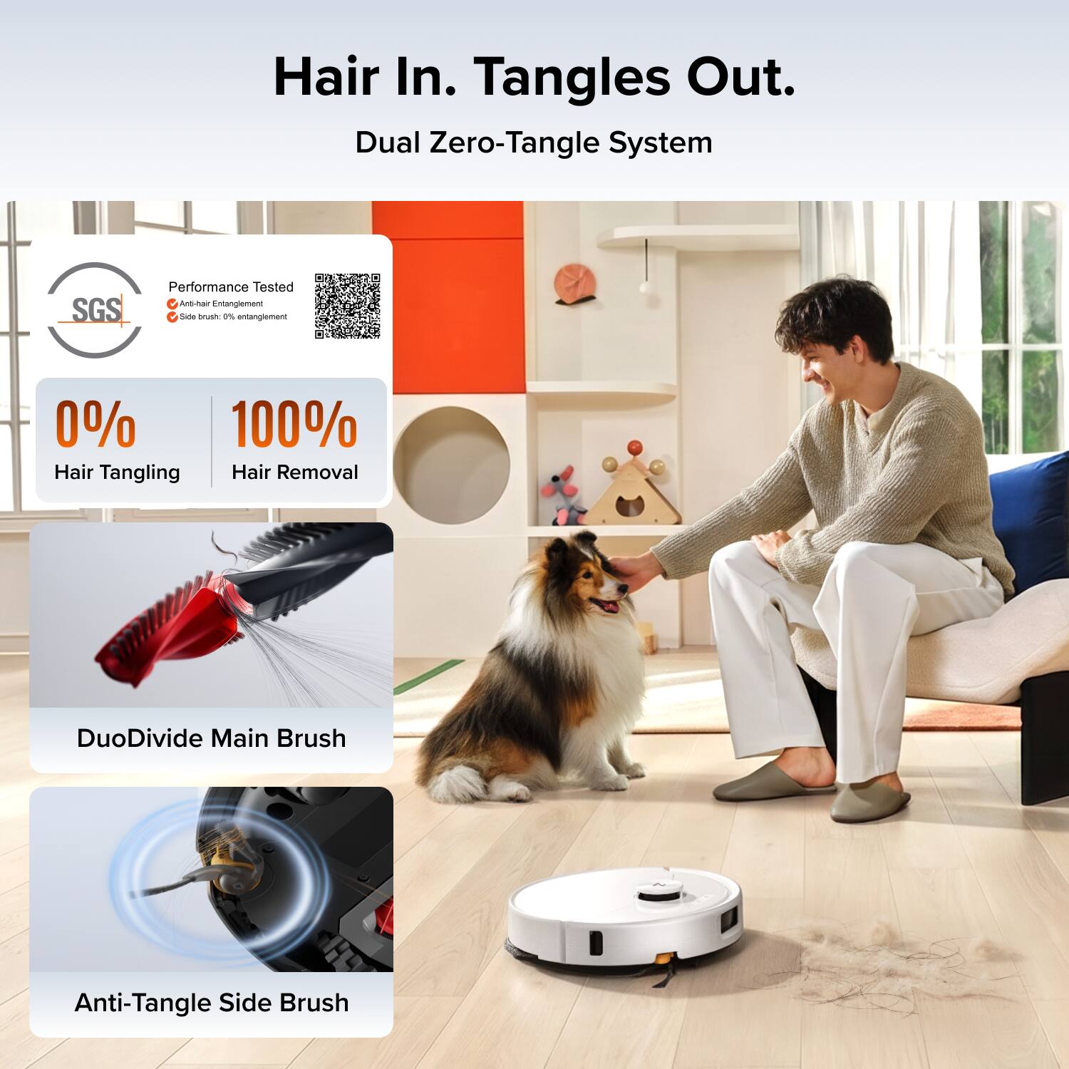 Hair In. Tangles Out.  
Dual Zero-Tangle System  

SGS Performance Tested  
Anti-hair Entanglement  
Side brush 0% entanglement  

0% Hair Tangling  
100% Hair Removal  

DuoDivide Main Brush  
Anti-Tangle Side Brush